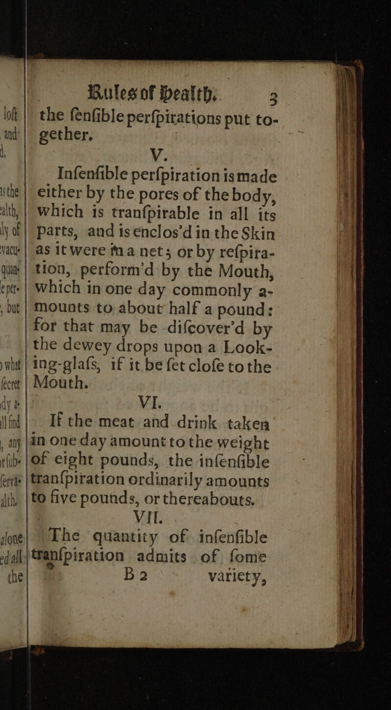 _. Infenfible perfpiration ismade _ either by the pores of the body, | which is tranfpirable in all its parts, and isenclos’d in the Skin | as it were Mma nets or by refpira- | tion, perform'd:by the Mouth, | which in one day commonly a- | Mounts to about half a pound: for that may be -difcover'd by the dewey drops upon a Look- ht | Ing-glafs, if it be fet clofe tothe éert | Mouth. dy MY VI. fl | If the meat and drink taken , any |4-One day amount tothe weight fib }Of eight pounds, the infenGble er | tran{piration ordinarily amounts ith, |to five pounds, or thereabouts, 7 VIL. done} The quantity of infenfible cdiall tran{piration admits of fome che | Ba2 variety,