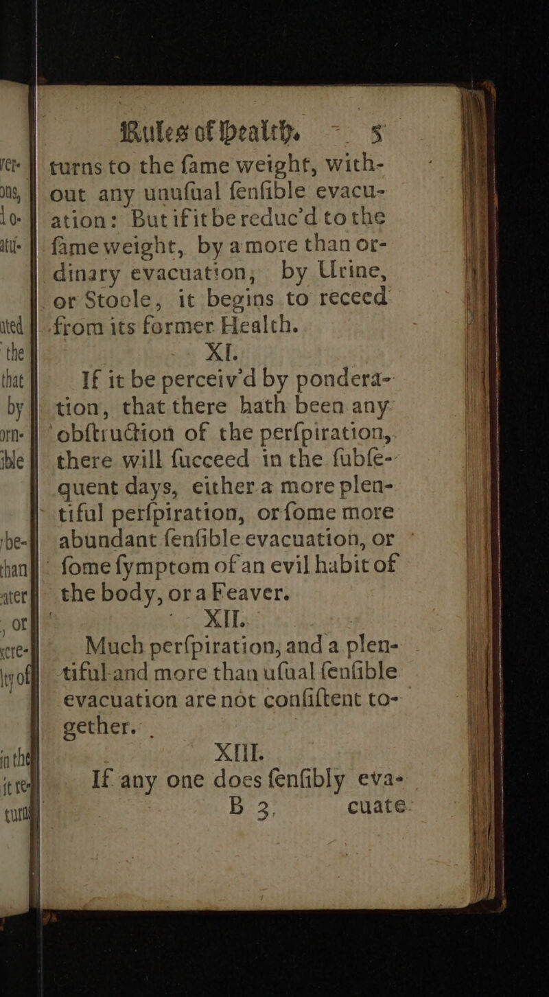 | turns to the fame weight, with- out any unufual fenfible evacu- ation: Butifitbereduc’d tothe fame weight, by amore than or- dinary evacuation, by Urine, or Stocle, it begins to receed from its former Health. XI. If it be perceiv’d by pondera- tion, that there hath been any obf{truction of the perfpiration, there will fucceed in the fubfe- guent days, either.a more plen- tiful perfpiration, orfome more abundant fenfible evacuation, or - fome fymptom of an evil habit of the body, ora Peaver. eae AYE Much per(fpiration, and a plen- tiful.and more than ufual fenfible evacuation are not confiftent to- gether. | XII. If any one does fenfibly eva- | ae cuate