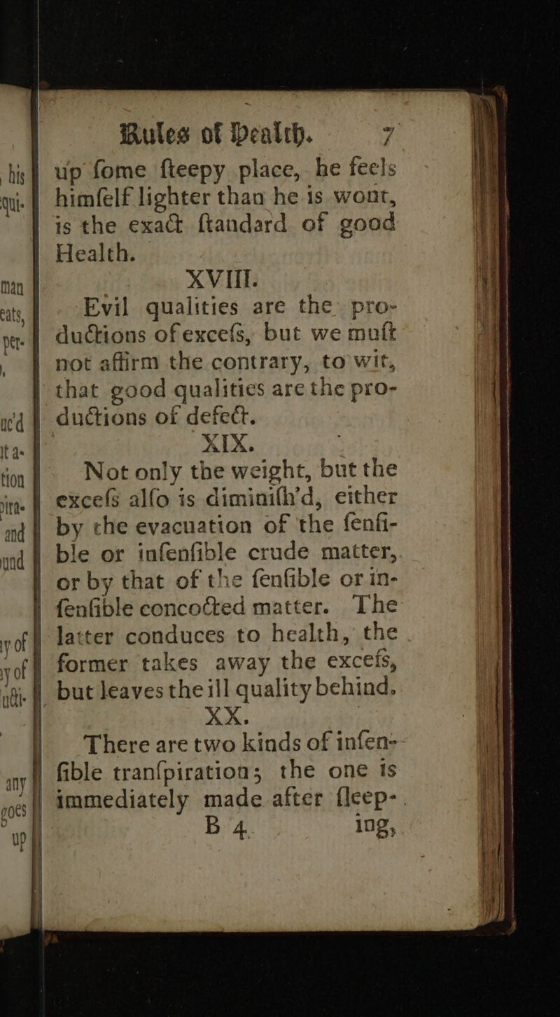 himfelf lighter than he 1s wont, is the exact ftandard of good Health. XVIII. Evil qualities are the pro- ductions of excefs, but we muft not affirm the contrary, to wit, that good qualities are the pro- ductions of defect. XIX. Not only the weight, but the excefs alfo is diminifh’d, either by che evacuation of the fenf- ble or infenfible crude matter, or by that of the fenfible or in- fenfible concocted matter. The latter conduces to health, the former takes away the excefs, XX. There are two kinds of infen- B 4 10g,