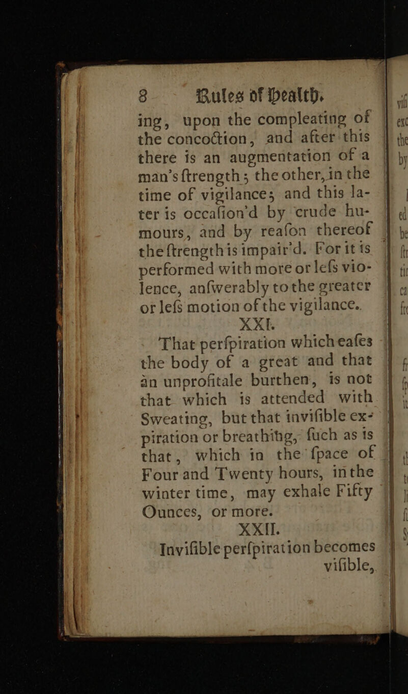 ing, upon the compleating of the concoction, and after this there is an augmentation of a man’s {trength; the other, in the time of vigilance; and this la- ter is occafion’d by crude hu- the ftrengthis impair’d. For it ts performed with more or lefs vio- lence, anfwerably tothe greater or lefs motion of the vigilance. XXE. That perfpiration which eafes the body of a great and that an unprofitale burthen, is not that which is attended with Sweating, but that invifible ex- piration or breathihg, fuch as is that, which in the’ fpace of Four and Twenty hours, inthe winter time, may exhale Fifty Ounces, or more. XXII. Tnvifible perfpiration becomes vifible,