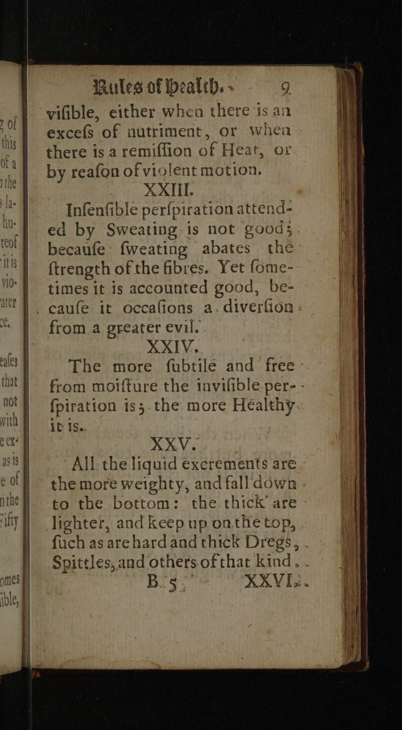 vifible, either when there is an there is a remiffion of Heat, or by reafon of violent motion. XXIIL. Infenfible perfpiration attend- ed by Sweating is not good; becaufe- fweating abates the ftrength ofthe fibres. Yet fome- times it is accounted good, be- caufe it occafions a. diverfion from a greater evil. XXIV. The more fubtile and free fpiration is;.the more Healthy it Is. XXV. All the liquid excrements are the more weighty, and fall down to the bottom: the thick’ are lighter, and keep up onthe top, fuch as arehardand thick Dregs, Spittles, and others of that kind. B.'5 — Swe = ee a nh I aa ae ci RS