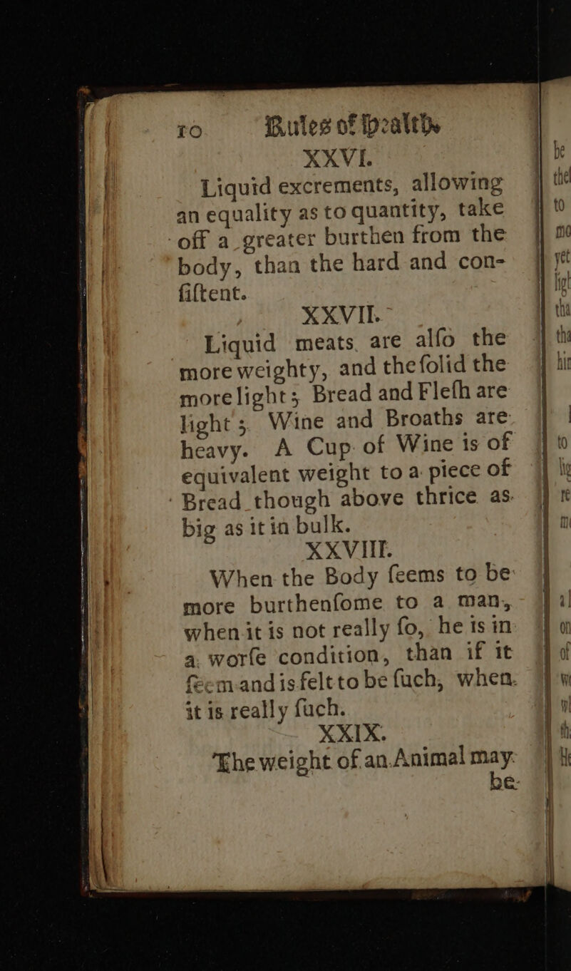 XXVI. Liquid excrements, allowing an equality as to quantity, take off a_greater burthen from the body, than the hard and con- fiftent. XXVII. Liquid meats, are alfo the more weighty, and thefolid the morelight; Bread and Flefh are light 5. Wine and Broaths are heavy. A Cup. of Wine ts of equivalent weight toa piece of Bread though above thrice as. big as itin bulk. XXVIII. When the Body feems to be more burthenfome to a man, when it is not really fo, he is in 4. worfe condition, than if it fem-andisfeltto be fuch, when. it is really fuch. XXIX. The weight of an.Animal may: