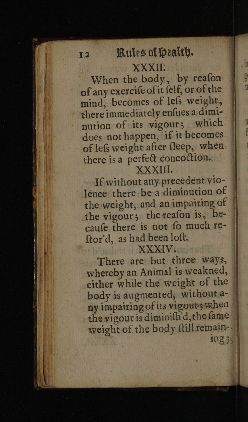 XXXII When the body, by reafon of any exercife of it elf, or of the mind, becomes of lefs weight, there immediately enfues.a dimi- nution: of its vigour; which does not happen, ‘if it becomes of le&amp;S weight after fleep, when there isa perfe&amp; concoction. XXXII. If- without any. precedént.vio- lence there-be a diminution of the weight, and an impairing of the vigour; the reafon is, be- caufe there is not fo much re- {tor’d, as had been loft. XXXIV. There are but three ways, whereby an Animal is weakned, either while the weight of the body is augmented; without,a- ny impairing of its vigoutsshea thevigour is diminifh'd,thefame: