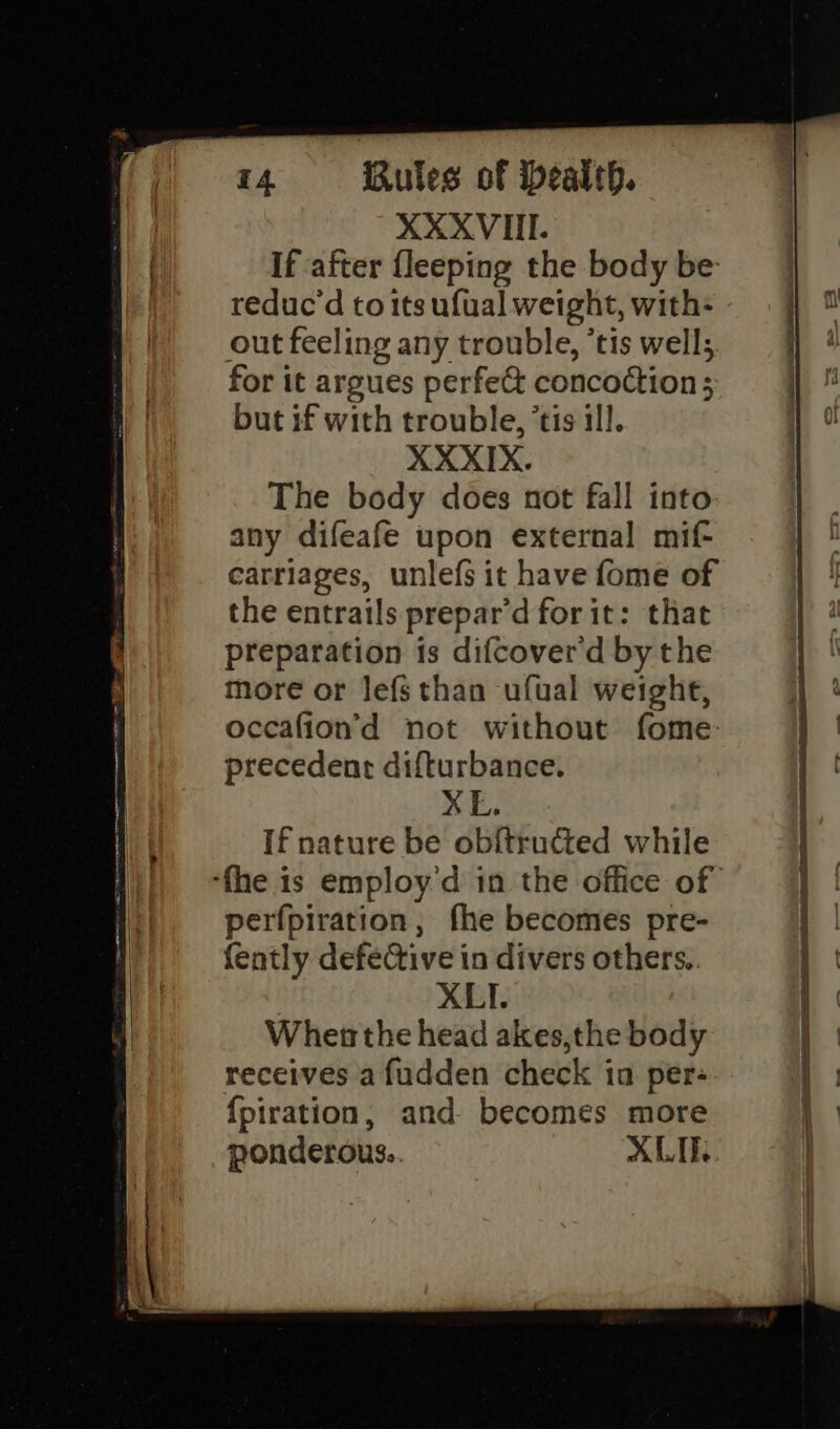XXXVII. If after {leeping the body be: reduc’d to its ufual weight, with- out feeling any trouble, *tis well; for it argues perfe&amp; concoction; but if with trouble, ’tis ill. XXXIX. The body does not fall into any difeafe upon external mif- carriages, unlefs it have fome of the entrails prepar'd for it: that preparation is difcover'd by the more or lefsthan ufual weighe, occafion’d not without fome: precedente difturbance. XE. If nature be obitructed while perfpiration, fhe becomes pre- {ently defective in divers others. XLI. When the head akes,the body receives afudden check in per: {piration, and becomes more ponderous. XLT