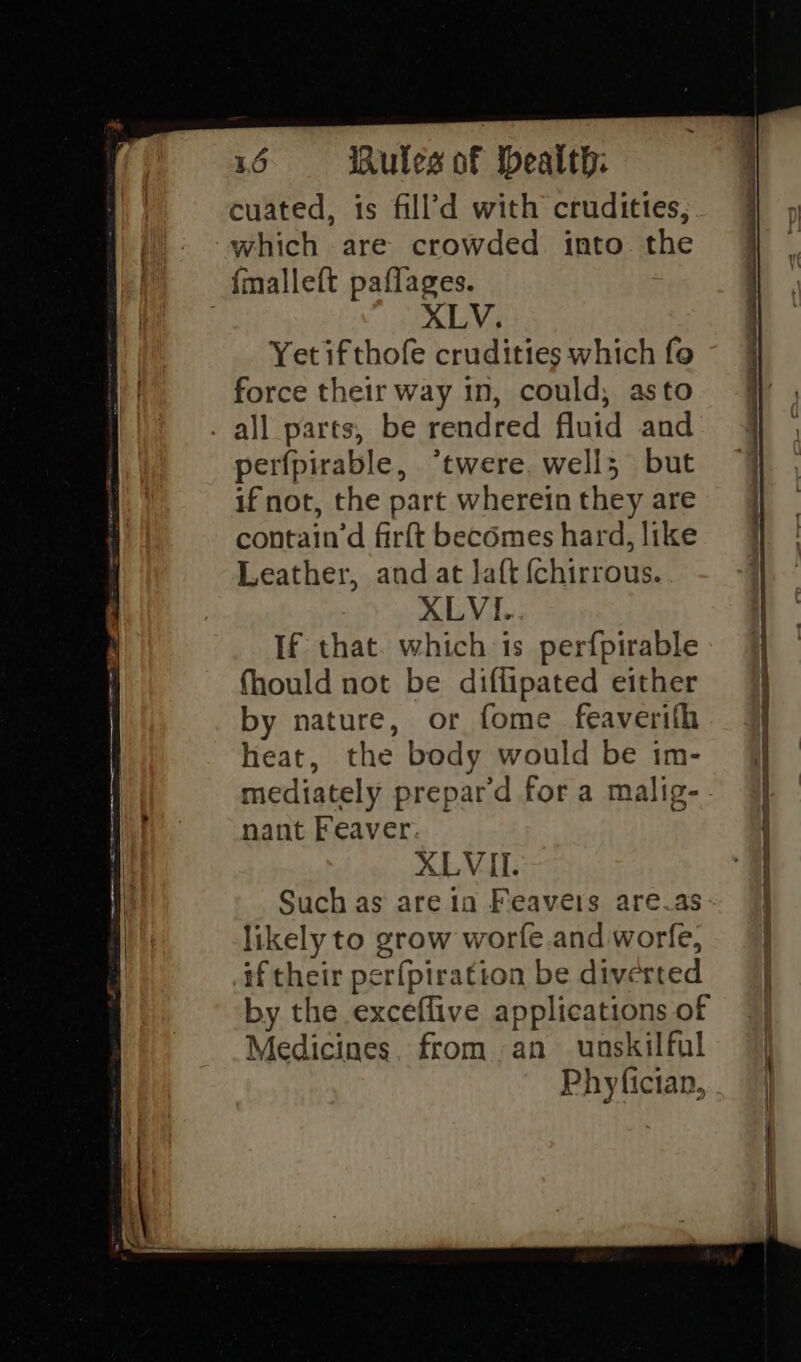 cuated, 1s fill’d with crudittes, which are crowded into the {malleft paflages. ) XLV. Yet ifthofe crudities which fo force their way in, could, asto all parts, be rendred fluid and perfpirable, *twere. well; but if not, the part wherein they are contain’d firft becomes hard, like Leather, and at laft {chirrous. XLVI.. If that. which is perfpirable fhould not be diflipated either by nature, or fome feaverith heat, the body would be im- mediately prepard for a malig- nant Feaver. XLVII. Such as are ia Feavers are.as likely to grow worfe and worfe, #f their per{piration be diverted by the exceflive applications of Medicines, from -an unskilful Phyfician, ee er ee - ¢ Se Eo ail