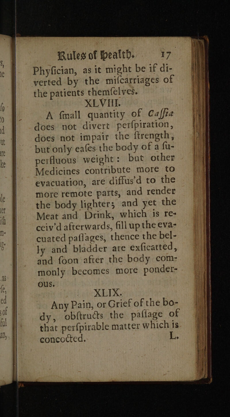 Phyfician, as it might be if di- verted by the mifcarriages of the patients themfelves. XLVI. A fmall quantity of Caffra does not divert perfpiration, does not impair the ftrength, but only ea(es the body of a fu- perfluous weight: bat other Medicines contribute more to evacuation, are diffus'd to the more remote parts, and render the body lighter; and yet the Meat and Drink, which is re- ceiv’d afterwards, fill up the eva- cuated paflages, thence the bel- ly and bladder are exficatted, and foon after the body com- monly becomes more ponder- ous. . XLIX. Any Pain, or Grief of the bo- dy, obftructs the pafiage of that perfpirable matter which ts