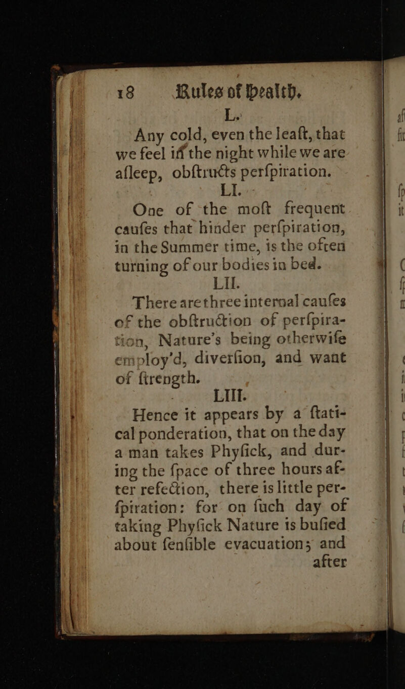 ec TT SN TN RTE Any cold, even the leaft, that we feel if the night while we are afleep, obftructs perfpiration. One of the moft frequent caufes that hinder perfpiration, in the Summer time, is the ofren turning of our bodies in bed. There arethree internal caufes of the obftruction of perfpira- tion, Nature’s being otherwife employ’d, diverfion, and want of firength. LIll. Hence it appears by a ftatt- cal ponderation, that on the day aman takes Phyfick, and dur- ing the {pace of three hours af- ter refection, there is little per- {piration: for on fuch day of taking Phyfick Nature ts bufied about fenfible evacuation; and after