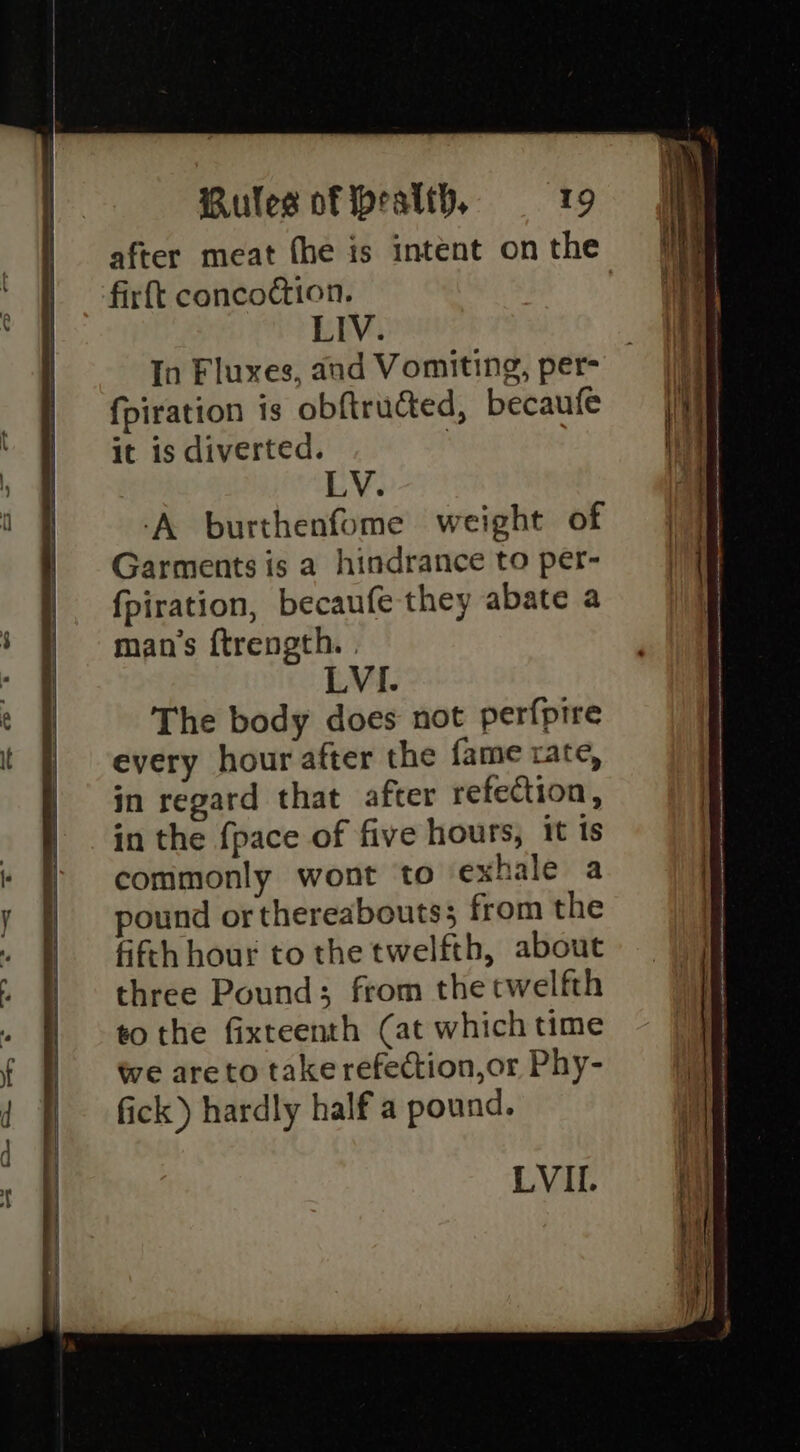 after meat fhe is intent on the firft conco@ion. LIV. In Fluxes, and Vomiting, per- fpiration is obftructed, becaufe it is diverted. | LV. ‘A burthenfome weight of Garments is a hindrance to per- fpiration, becaufe they abate a man’s ftrength. . LVI. The body does not perfpire every hour after the fame tate, in regard that after refection, in the {pace of five hours, it ts commonly wont to exhale a pound or thereabouts; from the fifth hour to the twelfth, about three Pound; from the twelfth to the fixteenth (at which time we areto take refection,or Phy- fick) hardly half a pound.