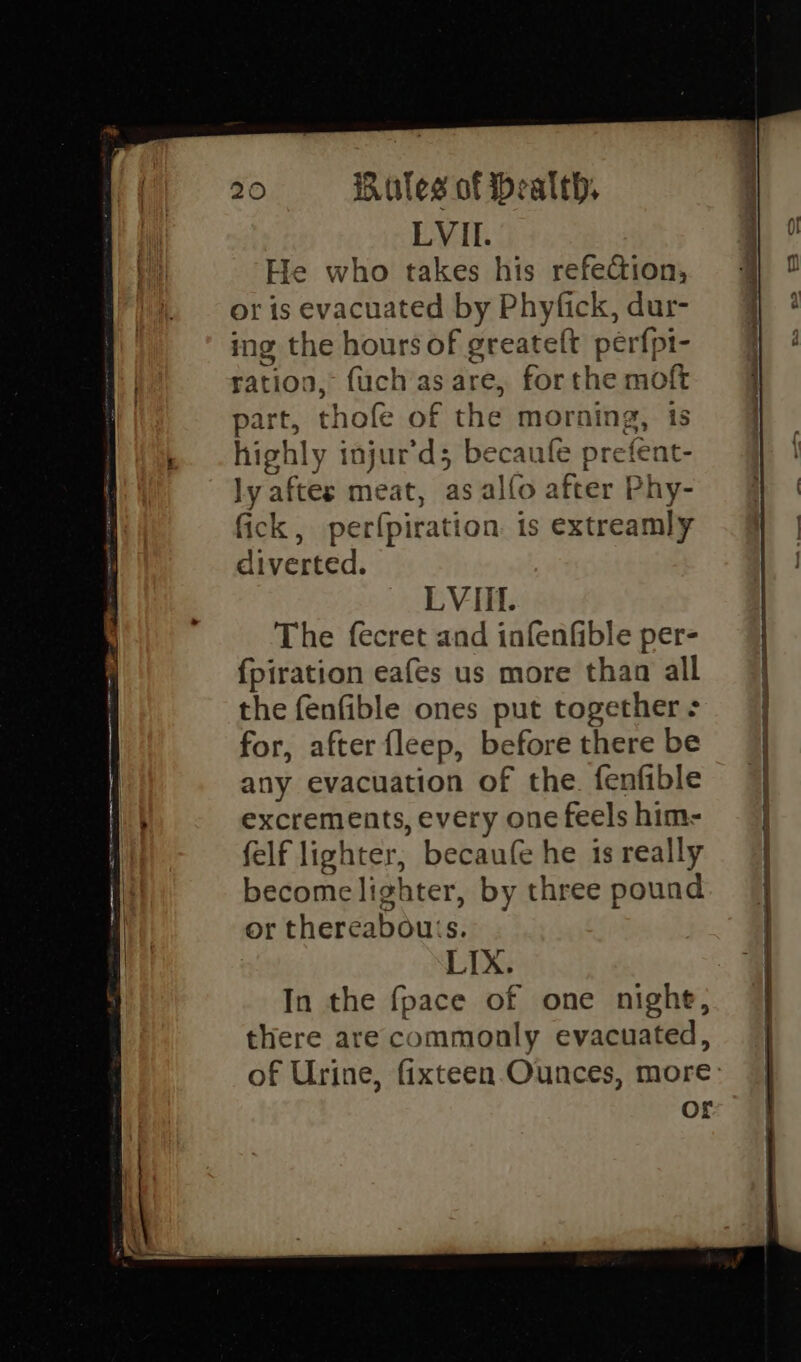 LVII. He who takes his refection, or is evacuated by Phyfick, dur- ing the hours of greateft perfpi- ration, fuch as are, for the moft part, thofe of the morning, is highly injur’d; becaufe prefent- ly aftes meat, as alfo after Phy- fick, perfpiration. is extreamly diverted. LVIIf. The fecret and infenfible per- {fpiration eafes us more than all the fenfible ones put together - for, after fleep, before there be any evacuation of the. fenfible excrements, every one feels him- felf lighter, becaufe he is really become lighter, by three pound or thereabouts. | LIX. In the fpace of one night, there are commonly evacuated, of Urine, fixteen-Ounces, more or ‘ oe is ai +--+ - ST eet SS