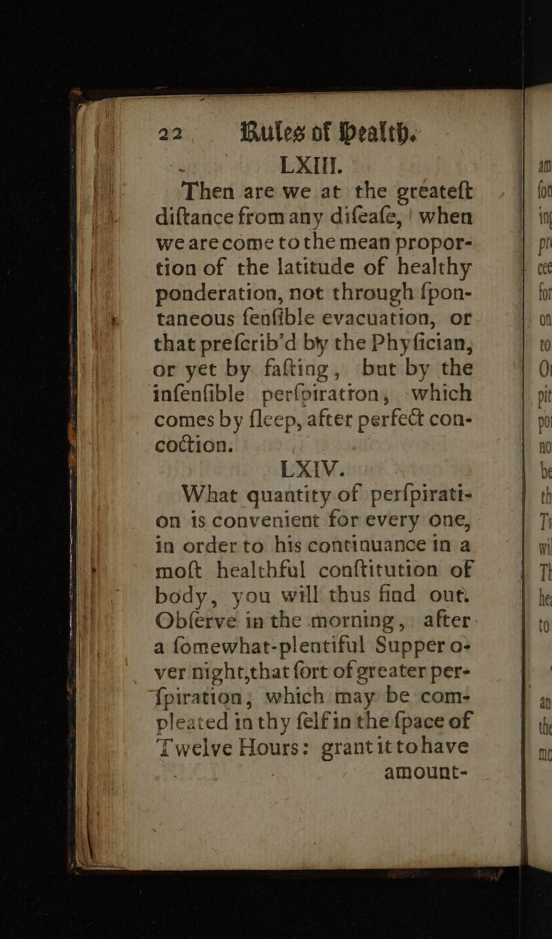 Then are we at the greéateft diftance from any difeafe, ! when we arecome tothe mean propor- tion of the latitude of healthy ponderation, not through {pon- taneous fenfible evacuation, or that prefcrib’d by the Phyfician, or yet by. fafting, but by the infenfible perfpiratron, -which comes by {leep, after perfect con- coction. LXIV. What quantity of perfpirati- on is convenient for every one, in order to his continuance tn a moft healthful conftitution of body, you will thus find our Obferve in the morning, after a fomewhat-plentiful Supper o- ver night,that fort of greater per- fpiration; which may be com- pleated in thy felfin the {pace of Twelve Hours: grantittohave amount-