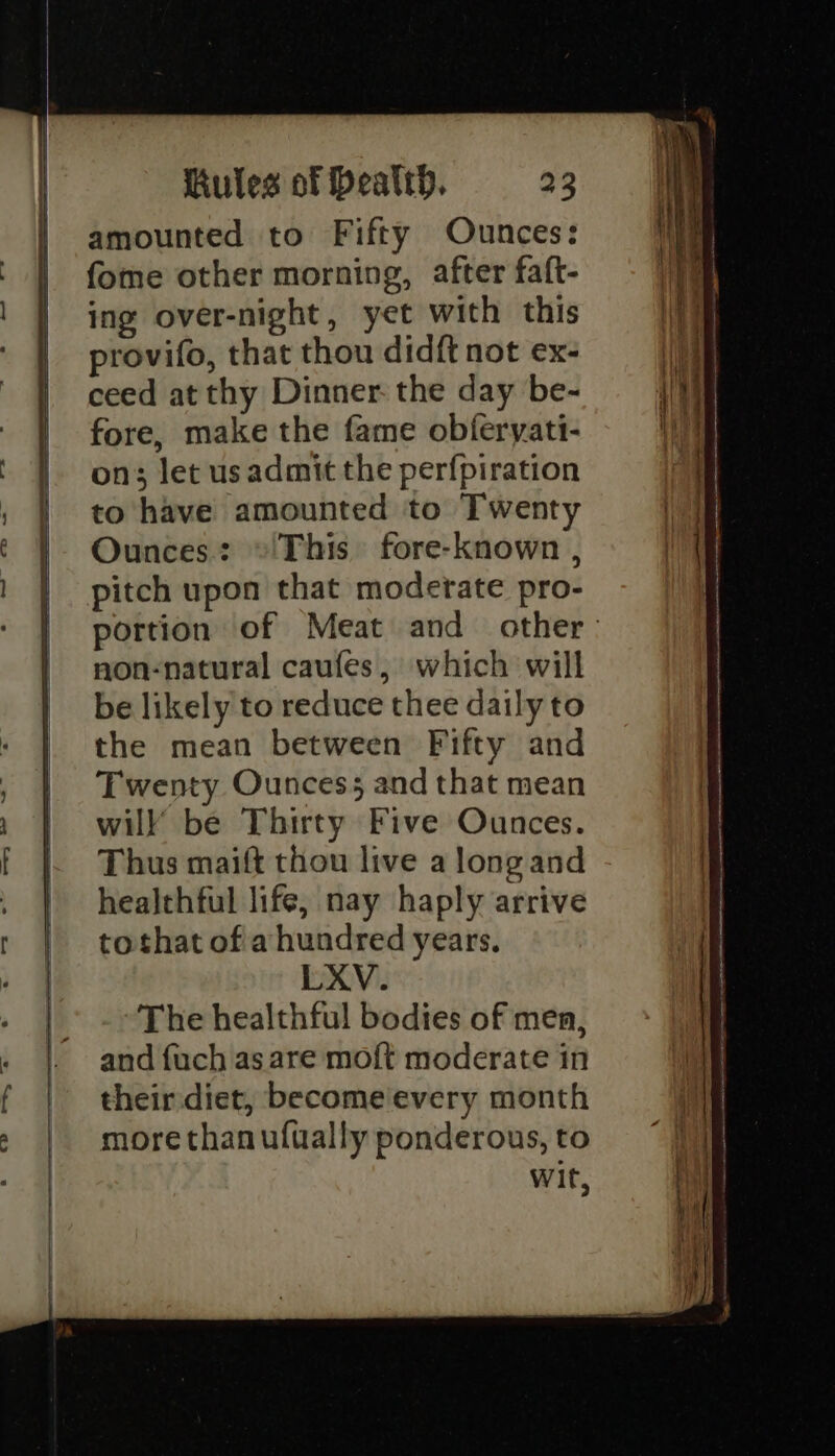 amounted to Fifty Ounces: fome other morning, after faft- ing over-night, yet with this provifo, that thou didft not ex- ceed at thy Dinner: the day be- fore, make the fame obferyati- on; let usadmit the perfpiration to have amounted to Twenty Ounces: »©'This fore-known , pitch upon that moderate pro- portion of Meat and other. non-natural caufes, which will be likely to reduce thee daily to the mean between Fifty and Twenty Ouncess and that mean will be Thirty Five Ounces. Thus maift thou live a long and healthful life, nay haply arrive tothat ofa hundred years. LXV. The healthful bodies of men, and fuch as are moft moderate in their diet, become every month more than ufually ponderous, to Wit,