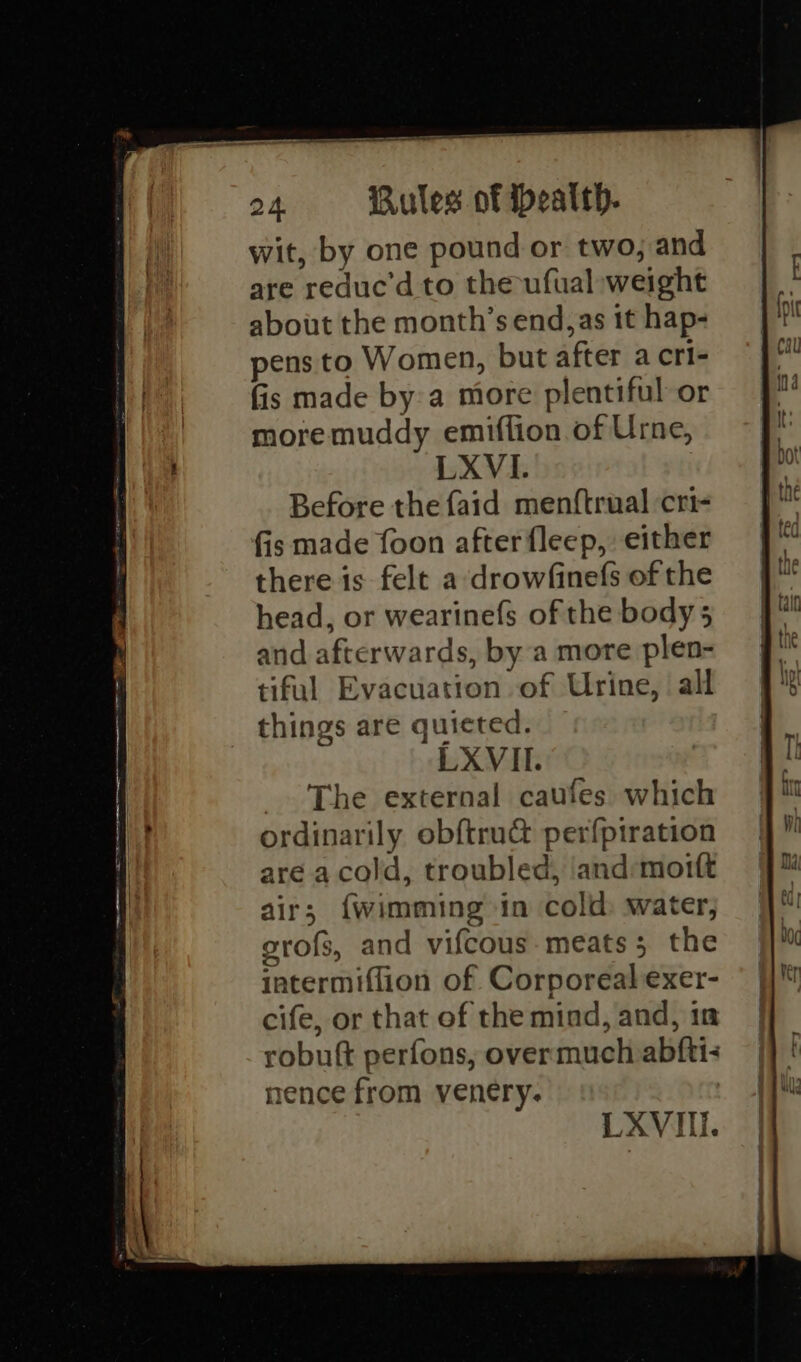 wit, by one pound or two, and are reduc’d to the-ufual weight about the month’s end,as 1t hap- pens to Women, but after a cri- fis made by:a more plentiful or more muddy emiflion of Urne, LXVI. Before the {aid menftrual cri- fis made foon after fleep, either there is felt a ‘drowfinefs of the head, or wearinefs of the body 5 and afterwards, by a more plen- tiful Evacuation of Urine, ‘all things are quieted. LXVII. _. The external caufes which ordinarily obftru&amp; perfpiration are a cold, troubled, and:moitt air; {wimming in cold: water, grofs, and vifcous- meats 5 the intermiflion of Corporeal exer- cife, or that of the mind, and, in robuft perfons, overmuch abftiz nence from venery. LXVII.