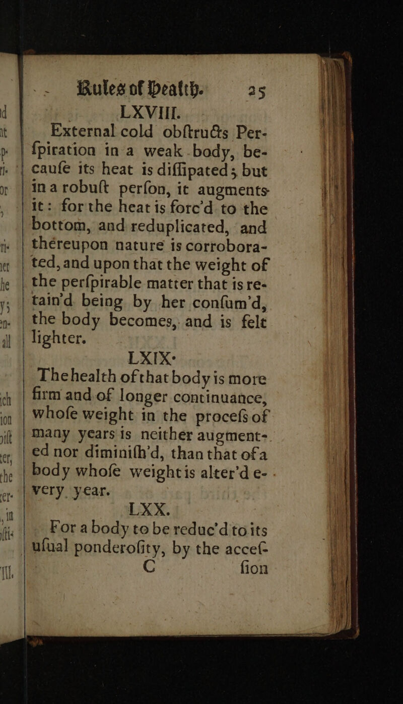inarobuft perfon, it augments it: forthe heat is fore’d to the bottom, and reduplicated, and thereupon nature is corrobora- ted, and upon that the weight of the perfpirable matter that is re- taind being by her confum’d, the body becomes, and is felt lighter. LXIX: Thehealth of that body is more many years is neither augment- ed nor diminith’d, than that of a LXX. For a body to be reduc’d to its fion
