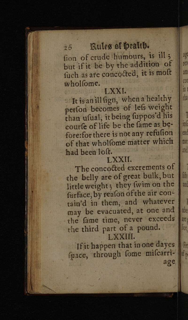 Gon of crude humours, ts ill 5 but if it be by the addition of fuch as afe concocted, it 1s moft wholfome. LXXI. Itisanillfign, whena healthy perfon becomes of lefs weight than ufual, it being fuppos'd his courfe of life be the fame as be- fore:for there is not any refufion of that wholfome matter which had been loft. LXXIl. The concoéted excrements of | the belly are of great bulk, but }/ little weight; they fwim on the furface, by reafon ofthe air con&lt; | cain’d in them, and whatever may be evacuated, at one and | the fame time, never ' exceeds | rhe third part of a pound. ! LXXIIl. | [fit happen that in one dayes fpace, through fome mifcarri- | age |