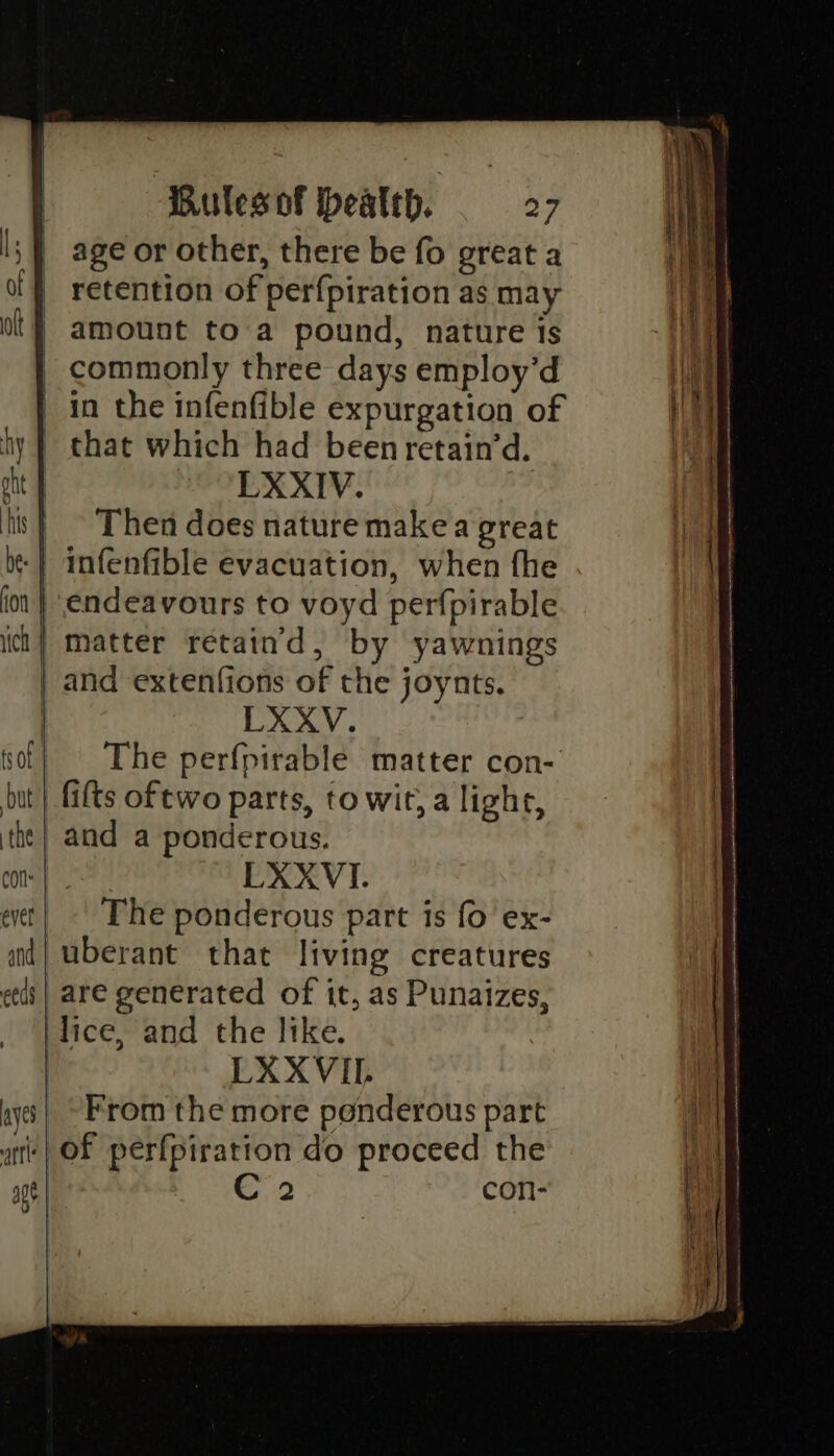 age or other, there be fo great a retention of perfpiration as may amount to a pound, nature is commonly three days employ’d in the infenfible expurgation of that which had been retain’d. LXXIV. Then does nature makea great ‘endeavours to voyd perfpirable matter retaind, by yawnings and extenfions of the joynts. LXXV. The perfpirable matter con- fifts oftwo parts, to wit, a light, LXXVI. The ponderous part is fo ex- uberant that living creatures are generated of it, as Punaizes, LXXVII. From the more ponderous part 2 COorni-