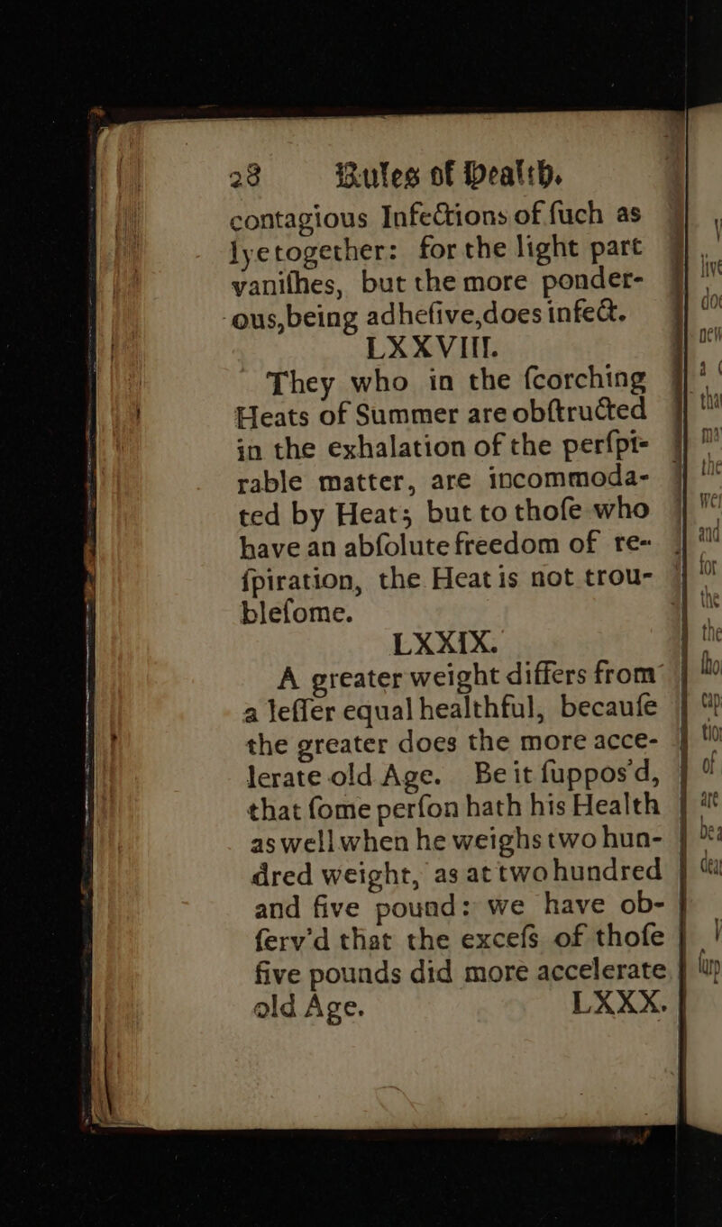 ee SST et en te » 28 «©=—s-: Rules of Dealth. contagious Infections of fuch as lyetogether: forthe light part yanithes, but the more ponder- LX XVIII. - They who in the fcorching Heats of Summer are obftructed rable matter, are incommoda- ted by Heat; but to thofe who . eee oer blefome. LX X{IX. the greater does the more acce- lerate old Age. ald Age.