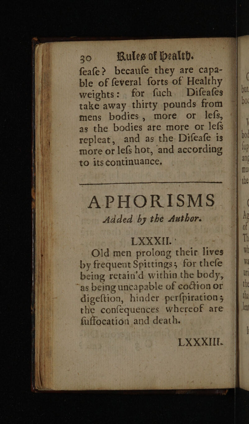 feafe&gt; becaufe they are capa- ble of feveral forts of Healthy weights: for fuch Difeafes take away thirty pounds from mens bodies, more or lefs, as the bodies are more or lefs repleat, and as the Difeafe is more or lefs hot, and according to its continuance, Added by the Author. LXXXII. ° Old men prolong their lives by frequent Spittings; for thefe being retain’d within the body, as being uncapable of coction or digeftion, hinder perfpirations the confequences whereof are fuffocation and death.