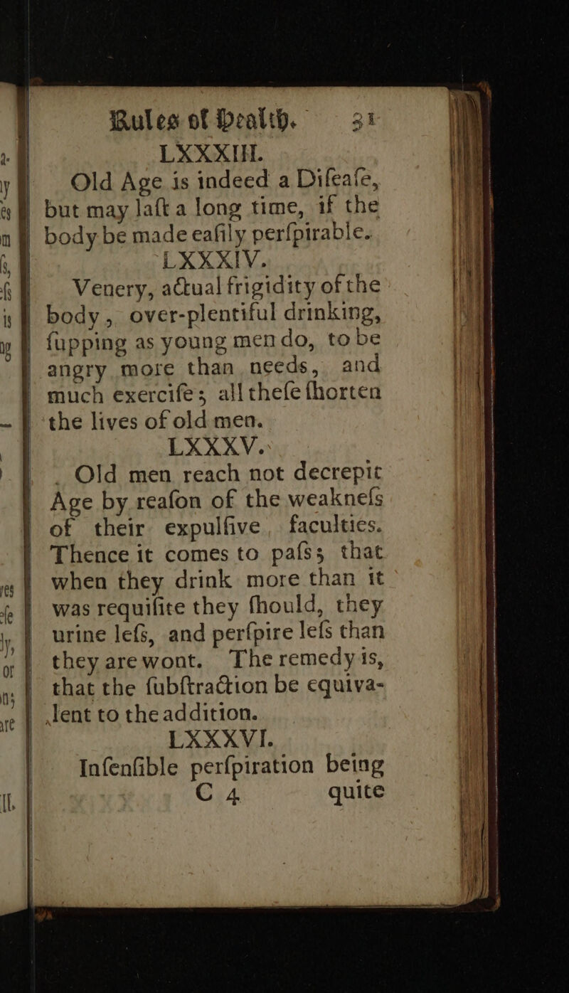 LXXXIIL. Old Age is indeed a Difeate, ) but may lafta long time, if the n § body be made eafily perfpirable. 3 fl LXXXIV. Venery, actual frigidity of the body, over-plentiful drinking, | fupping as young mendo, tobe | angry more than needs, and | much exercife; all thefe fhorten | the lives of old men. | LXXXYV. | . Old men reach not decrepit | Age by reafon of the weaknefs | of their expulfive faculties. | Thence it comes to pafss that | when they drink more than it was requifite they fhould, they urine lefS, and perfpire lefs than they arewont. The remedy is, . that the fubftraéion be equiva- | Jent to the addition. | LXXXVI. Infenfible perfpiration being C 4 quite