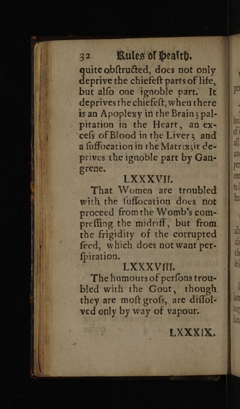 fo ene ee nr te eg ae rer cee quite obftructed, does not only deprive the chiefeft parts of life, but alfo one tgnoble part. It deprives the chiefeft, when there is an Apoplexy in the Brain; pal- pitation in the Heart, an ex- a fuffocation in the Matrix;it de- prives the ignoble part by Gan- orene. That Women are troubled with the f{uffocation does not proceed fromthe Womb’s com- prefling the midriff, but from. the frigidity of the corrupted feed, which. does not want per- {piration. LXXXVITI. The humours of perfons trou- bled with the Gout, though. they are moft grofs, are diffol- ved only by way of vapour.