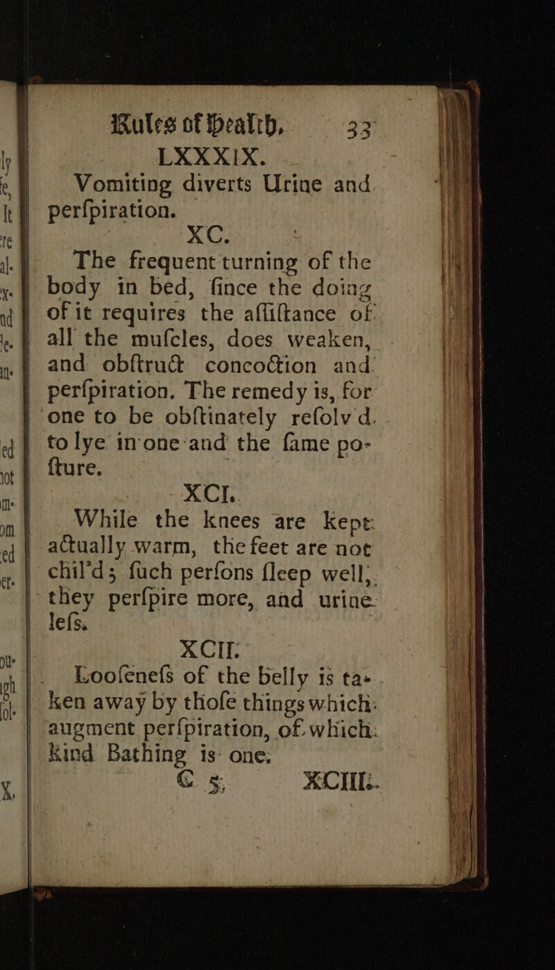 LXXXIX. Vomiting diverts Urine and | perfpiration. | The frequent turning of the .| body in bed, fince the doing _ all the mufcles, does weaken, | perfpiration, The remedy is, for one to be obftinately refolv d. _ tolye imone-and the fame po- {ture. | XCI. | . While the knees are Kept: | actually warm, the feet are not | they perfpire more, ahd urine. XCII. |. Loofenefs of the belly is ta- _| ken away by thofe things which: augment perfpiration, of which: | Kind Bathing is- one; C KCI.