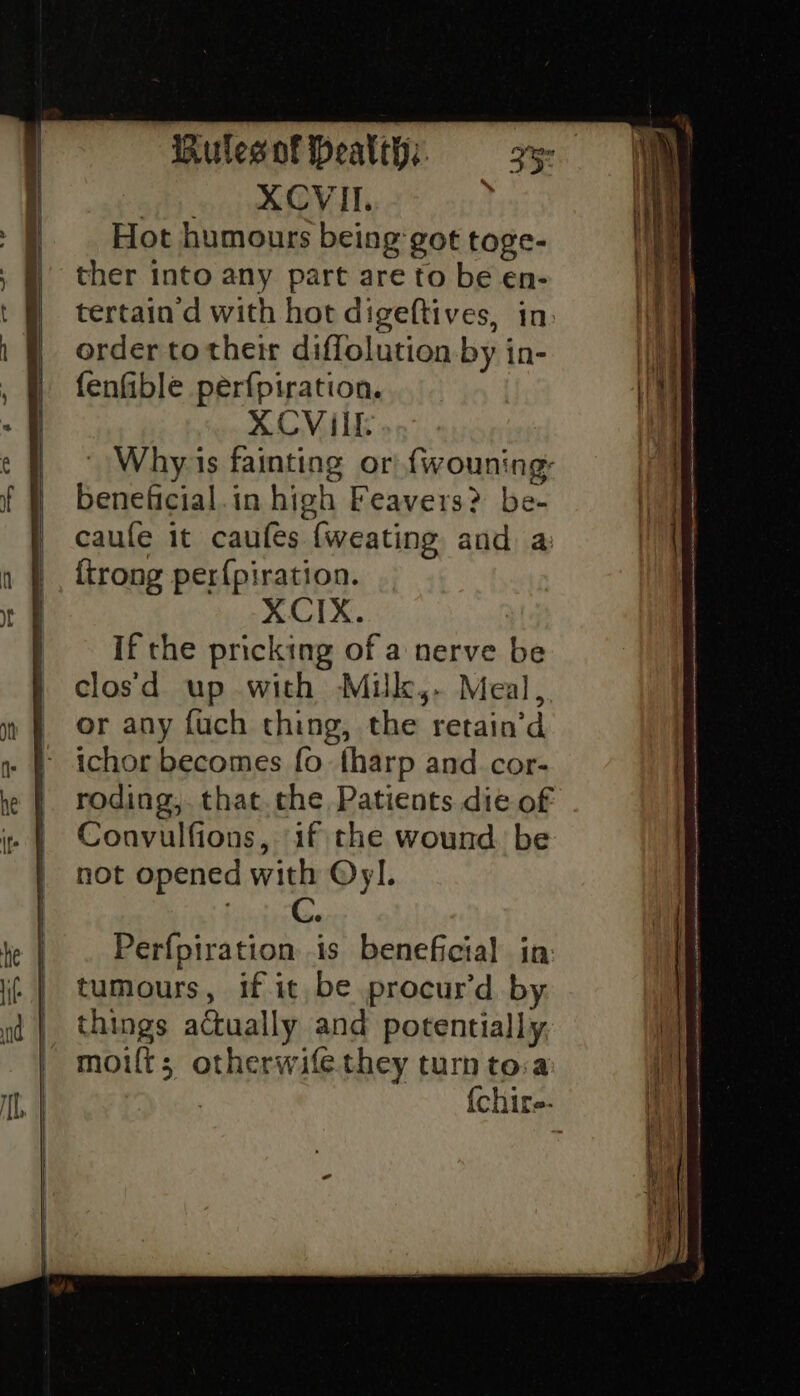 si oie VIl ’ Hot humours being got toge- ther into any part are to be en- tertain d with hot digeftives, in: order totheir diflolution by in- fenfible perfpiration. XCViIL- | Why is fainting or! fwouning: beneficial.in high Feavers? be- caufe it caufes {weating and a {trong per{piration. XCIX. If the pricking of a nerve be clos'd up with Muik,- Meal, or any fuch thing, the retain’d ichor becomes fo. tharp and cor- roding, that. che Patients die of Convulfions, if the wound. be not opened with Oy]. Perfpiration is beneficial in tumours, if it be procur’d by. things actually and potentially, moifts; otherwifethey turn tova {chire-