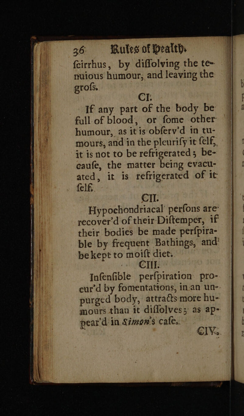 fcirrhus, by diffolving the te- nuious humour, and leaving the erols. CI. If any part of the body be full of blood, or fome other humour, as itis obferv’d 1n tu- mours, and in the pleurify it felf, it is not to be refrigerated; be- caufe, the matter being evacu- ated, it is refrigerated of it felf. CII. Hypochondriacal’ perfons are recover'd of their Diftemper, if their bodies be made perfpira- ble by frequent Bathings, and’ be kept to moift diet. -« CTI: Infenfible perfpiration pro- cur’d by fomentations, in-an un-. purged body, attra&amp;s more hu- mours than it diflolves; as ap- pear'd in Simon's cafe.