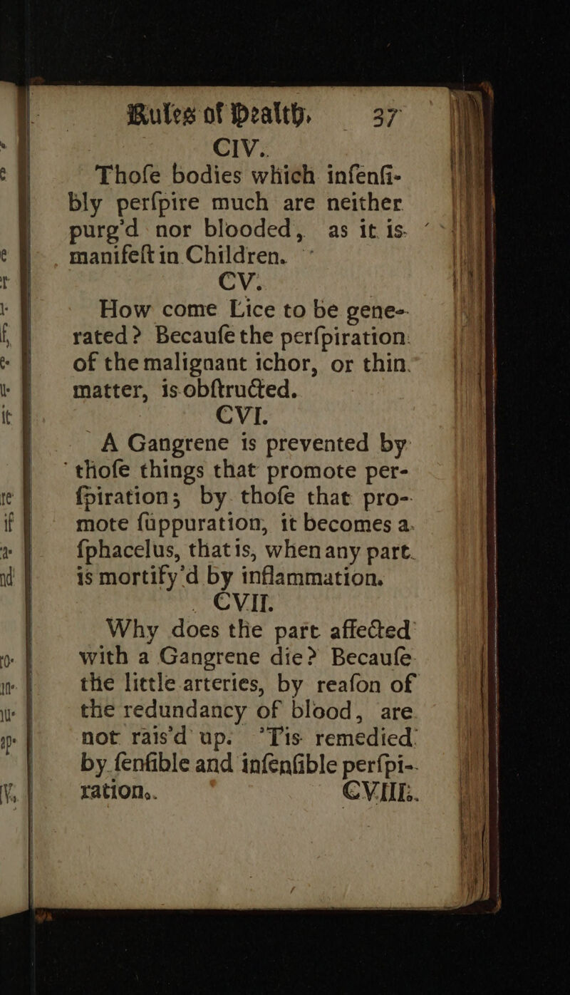 How come Lice to be gene-. rated? Becaufe the perfpiration: of the malignant ichor, or thin. matter, is obftructed. CVI. A Gangrene is prevented by ‘thofe things that promote per- {piration; by. thofe that pro-. mote f{uppuration, it becomes a. {phacelus, thatis, when any part. is mortify d by inflammation. _ CVILI. Why does tlie pare affected with a Gangrene die? Becaufe the little arteries, by reafon of the redundancy of blood, are not raisd up. °Tis remedied. by fenfible and infenfible perfpi-.