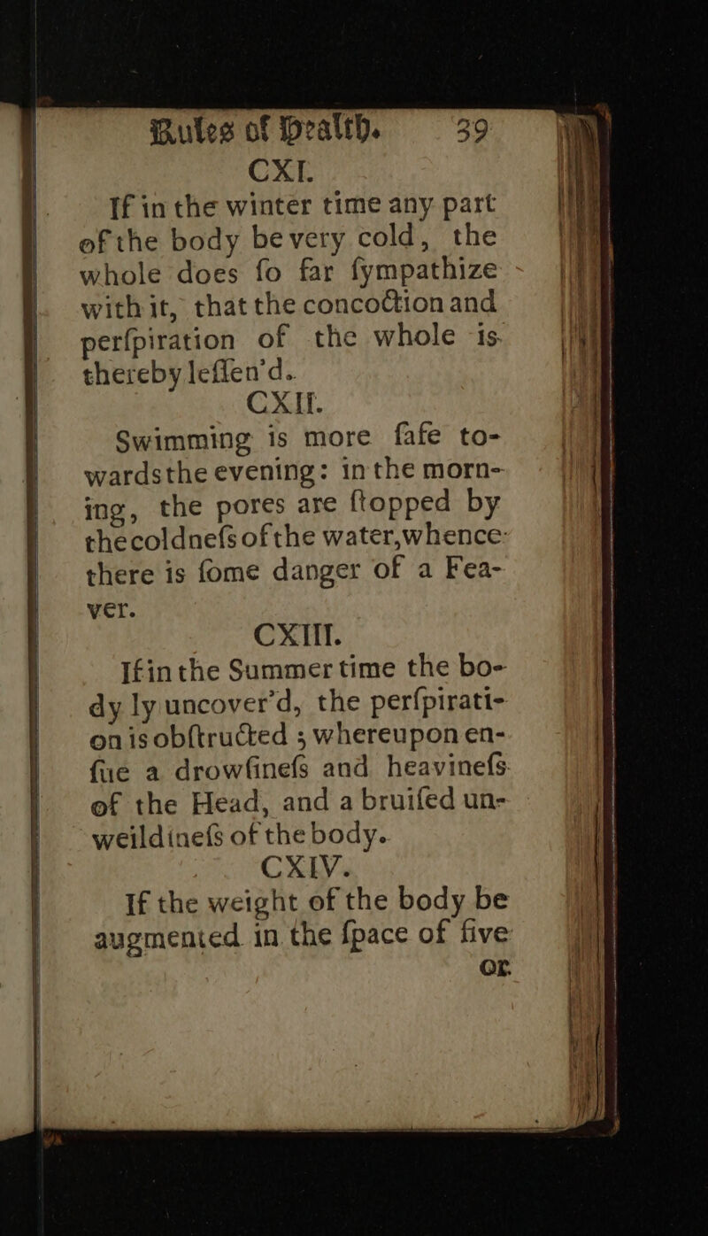 CXI. If in the winter time any part ef the body bevery cold, the whole does fo far fympathize withit, that the concoCtion and perfpiration of the whole is. thereby leffen’d. CXI. Swimming is more fafe to- wardsthe evening: inthe morn- ing, the pores are {topped by thecoldnefs of the water,whence: there is fome danger of a Fea- ver. CXIil. Ifin the Summer time the bo- dy ly uncover’d, the perfpirati- on isobf{tructed ; whereupon en- fie a drowfinefs and heavinefs of the Head, and a bruifed un- weildinef$ of the body. CXIV. If the weight of the body be OF.