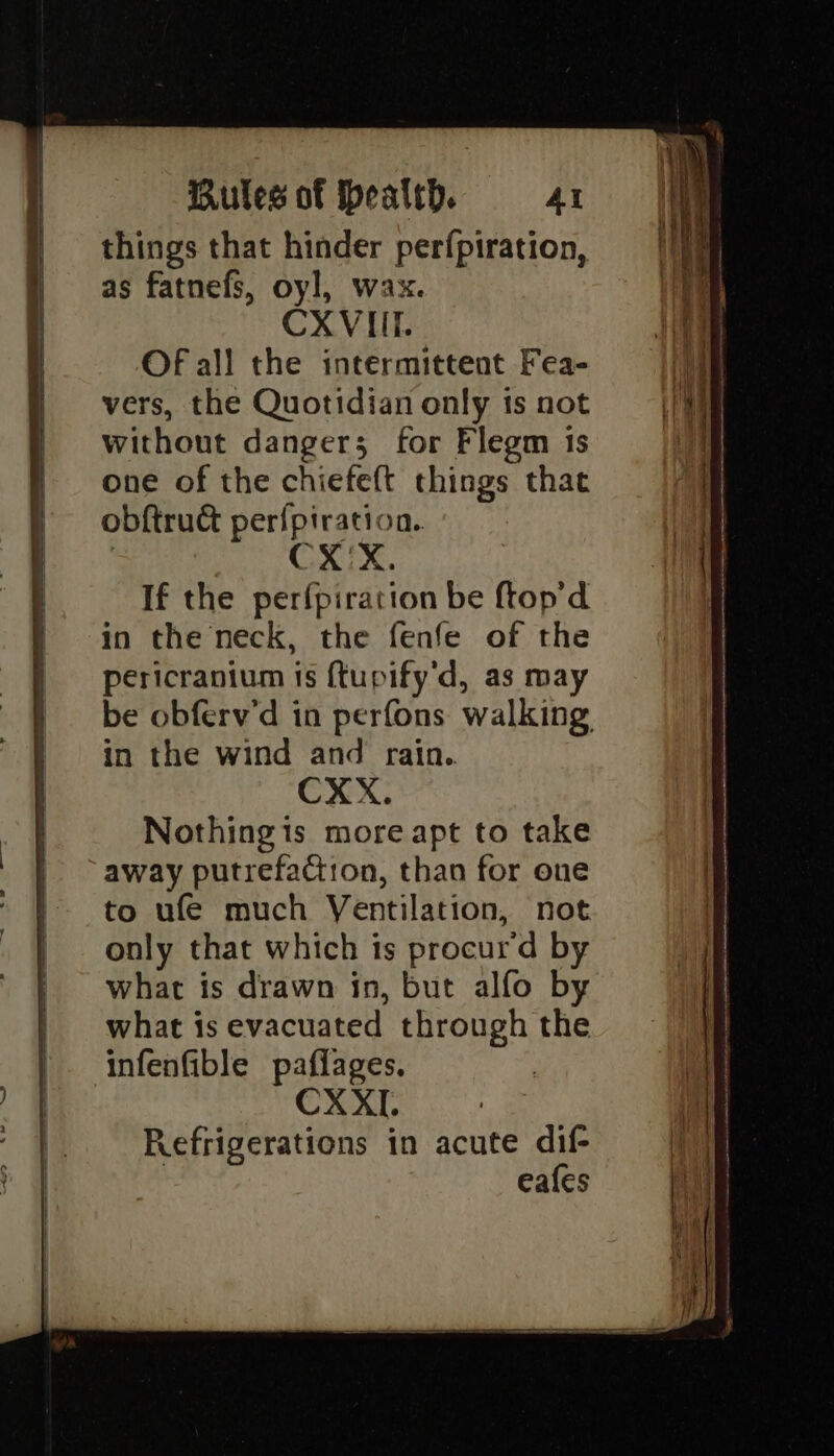 things that hinder perfpiration, as fatnefs, oyl, wax. CXVIIT.. Of all the intermittent Fea- vers, the Quotidian only is not without dangers for Flegm 1s one of the chiefe(t things that obftrud per{piration.. ) CX'X. If the perfpiration be ftop'd in the neck, the fenfe of the pericranium is {tupify'd, as may be obferv'd in perfons walking, in the wind and rain.. CXX. Nothingis more apt to take away putrefaction, than for one to ufe much Ventilation, not only that which is procur'd by what is drawn in, but alfo by what is evacuated through the infenfible paflages. CXXI. Refrigerations in acute dif | eafes