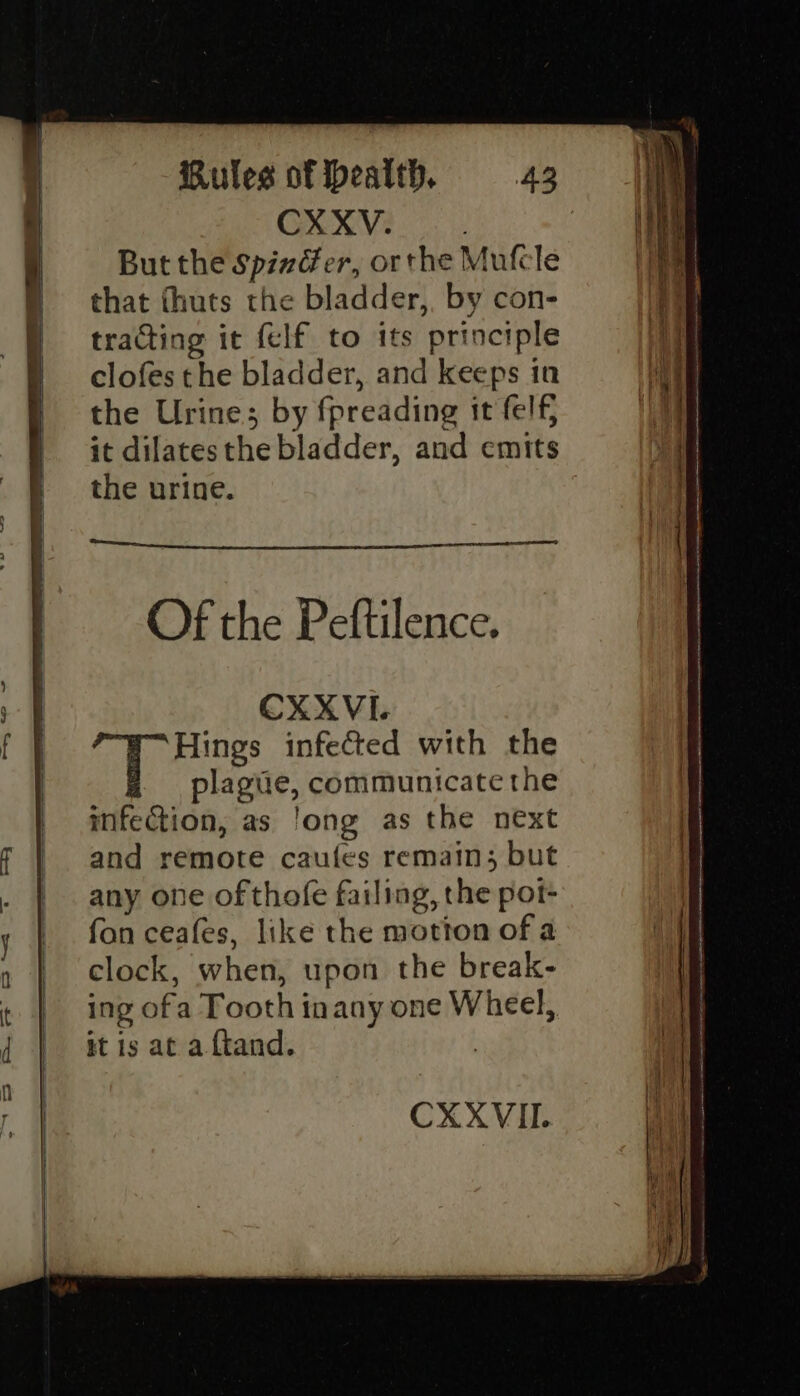 CXXV. | But the SpixGer, orthe Mufcle that fhuts the bladder, by con- tracting it {elf to its principle clofes the bladder, and keeps in the Urine; by fpreading it felf, it dilatesthe bladder, and emits the urine. CXXVI. A Rees infected with the plagiie, communicate the infection, as ‘ong as the next and remote caufes remain; but any one of thofe failing, the pot- fon ceafes, like the motion of a clock, when, upon the break- ing ofa Tooth inany one Wheel, it is at a ftand. |