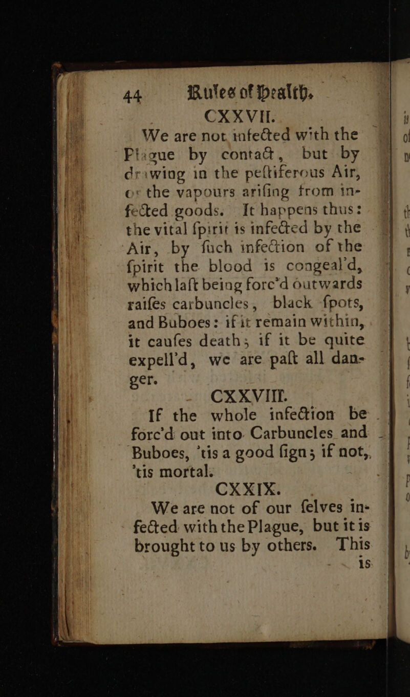 CXXVII. We are nor infected with the Pligue by conta&amp;t, but by drawing in the peftiferous Air, o: the vapours arifing from tn- fected goods. It happens thus: the vital fpirit ts infected by the Air, by fuch infection of the fpirit the blood is congeald, which la{t being fore’d outwards raifes carbuncles, black fpots, and Buboes: if it remain within, it caufes death; if it be quite expell’d, we are palt all dan- ger, CXXVIIP. fore’d out into. Carbuncles and ‘tis mortal. CX XIX. We are not of our felves in- fected with the Plague, but itis brought to us by others. This 1s