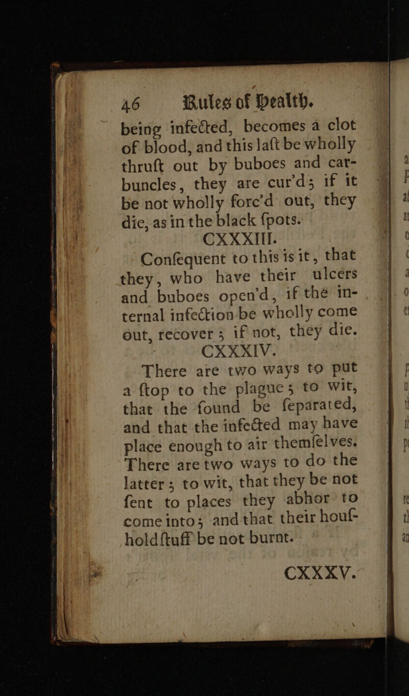 being infected, becomes a clot of blood, and this laft be wholly thruft out by buboes and car- buncles, they are cur’ds if it be not wholly fore’d out, they dic, as in the black {pots. CXXXIiII. Confequent to this isit, that they, who have their ulcers and buboes open’d, if the in- ternal infection be wholly come out, recover 5 if not, they die. There are two ways to put a {top to the plague 5 to wit, that the found be feparated, and that the infected may have place enough to air themfelves. There are two ways to do the latter ; to wit, that they be not fent to places they abhor to come into; and that their houf- holdftuff be not burnt. CXXXYV. ——