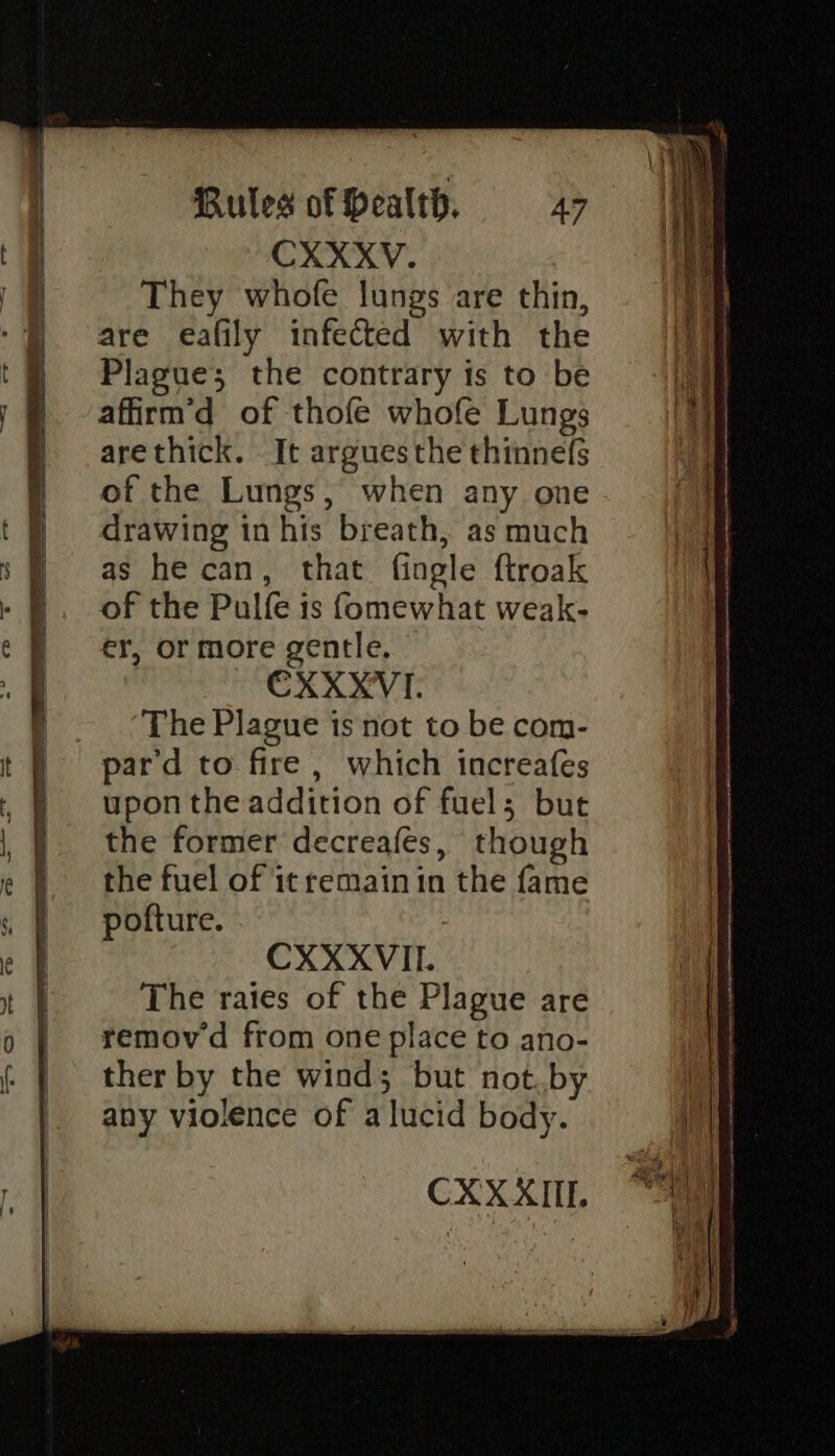 They whofe lungs are thin, are eafily infected with the Plague; the contrary is to be affirm’d of thofe whofe Lungs arethick. It arguesthe thinnefs of the Lungs, when any one drawing in his breath, as much as he can, that fingle ftroak of the Pulfe 1s fomewhat weak- er, or more gentle, CXXXVI. The Plague is not to be com- pard to fire, which increafes upon the addition of fuels but the former decreafes, though the fuel of it remain in the fame pofture. CXXXVII. The rates of the Plague are removd from one place to ano- ther by the wind; but not.by any violence of a lucid body. CXXXIIL