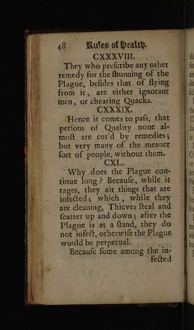 CXXXVIII. They who prefcribe any other remedy for the fhunning of the Plague, befides that of flying from it, are either ignorant men, or cheating Quacks. CXXXIX. Hence it comes to pafs, that perfons of Quality none al- moft are curd by remedies; but very many of the meaner fort of people, without them. CXL. Why does the Plague con- tinue long ? Becaufe, while it rages, they air things that are infected; which, while they are cleaning, Thieves fteal and {catter up and down; after the Plague is at a ftand, they do not infect, otherwife the Plague would be perpetual. Becaufe fome among the in- fected