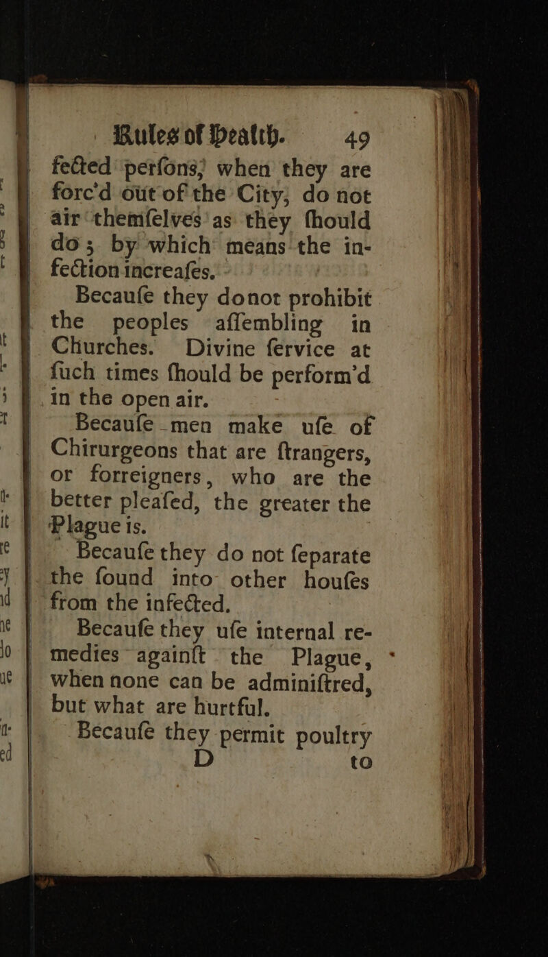 fetted perfons; when they are forc'd out of the City; do not air themfelves'as they fhould do; by which means the in- fection increafes. _ Becaufe they donot prohibit } the peoples affembling in | Churches. Divine fervice at | fuch times fhould be perform’d _.in the open air. . Becaufe men make ufe of Chirurgeons that are ftrangers, | or forreigners, who are the | Plague is. Becaufe they do not feparate the found into other houfes from the infected. _ Becaufe they ufe internal re- | medies againft the Plague, ° | when none can be adminiftred, | but what are hurtful, Becaufe they permit poultry D to