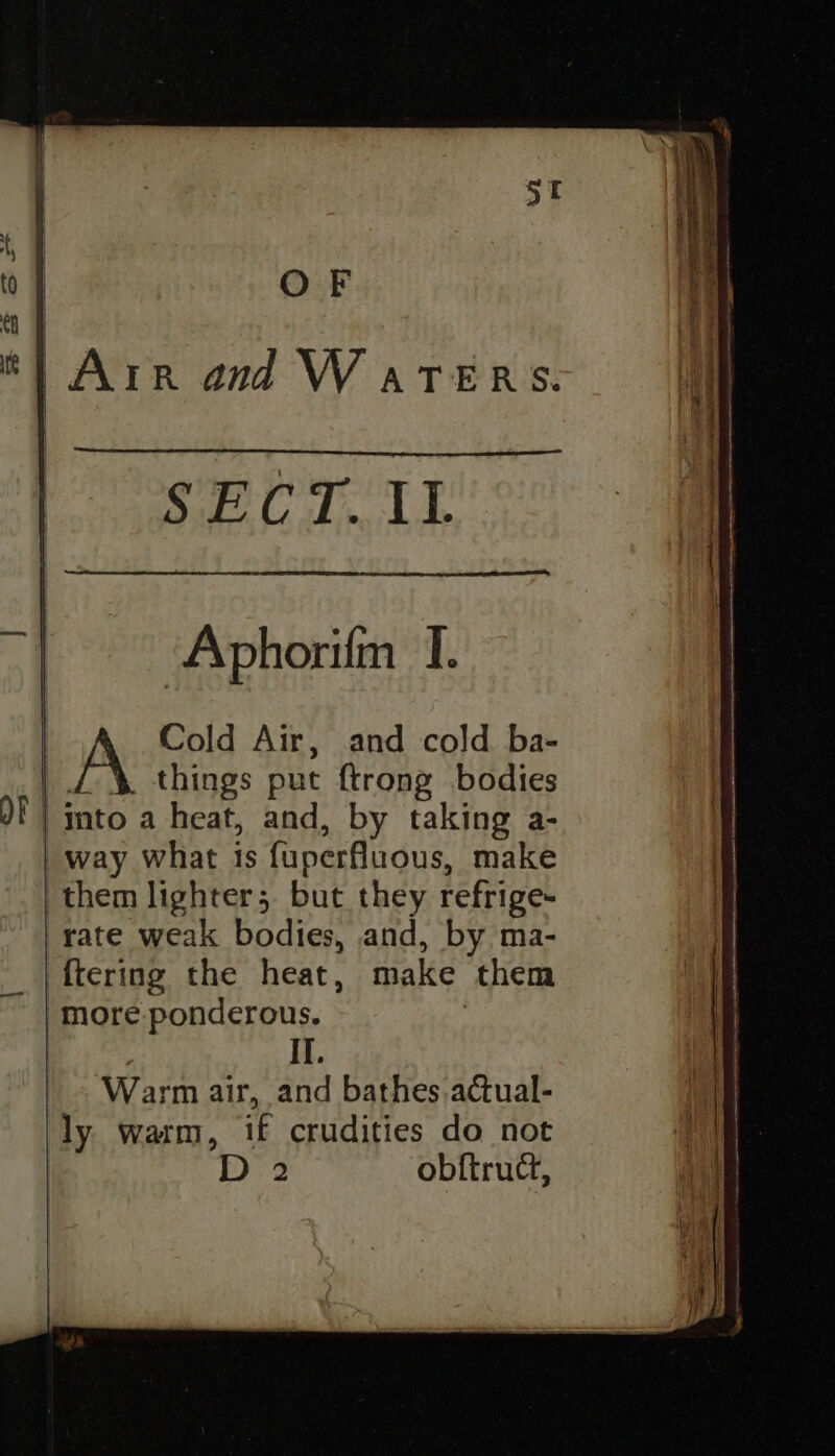 Ser TTY : Aphorifm I. Cold Air, and cold ba- things put ftrong bodies | mto a heat, and, by taking a- | way what is fuperfluous, make them lighter; but they refrige- rate weak bodies, and, by ma- _|ftering the heat, make them more ponderous. | | IT. Warm air, and bathes actual- ly warm, if crudities do not