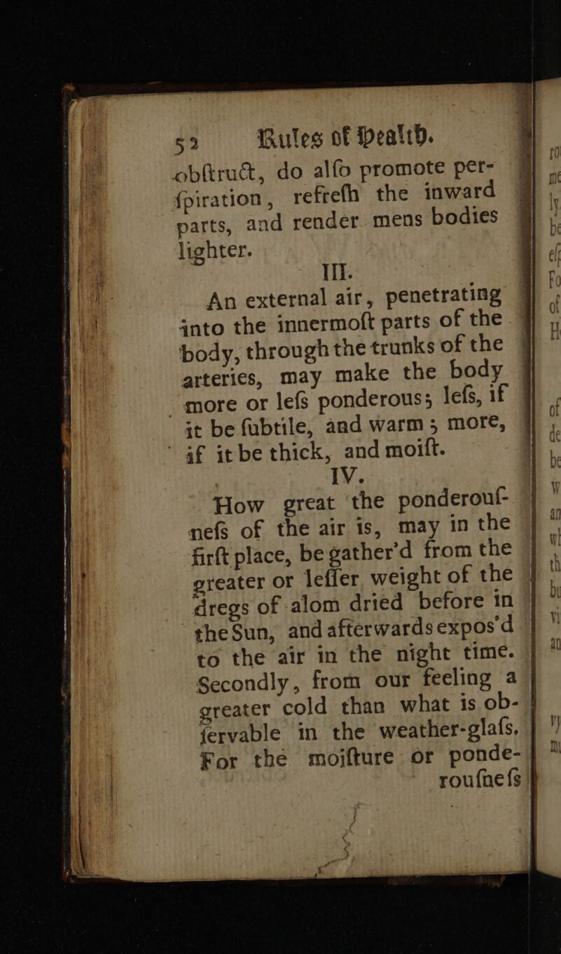obftrucdt, do alfo promote per- fpiration, refrefh the inward parts, and render. mens bodies lighter. If. An external air, penetrating anto the innermoft parts of the body, through the trunks of the arteries, may make the body more or lefs ponderous; lefs, if it be fubtile, and warm 5 more, if it be thick, and moift. IV. How great the ponderouf- nefg of the air is, may in the firft place, be gather’d from the greater or lefier weight of the dregs of alom dried before in | the Sun, and afterwards expos d | to the air in the night time. Secondly, from our feeling a | greater cold than what is ob- fervable in the weather-glafs, | For the moifture or ponde-j roufnefs |