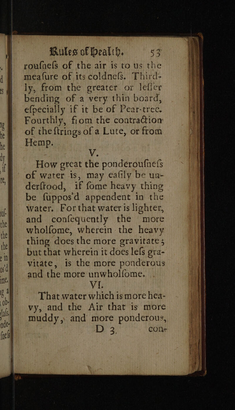 roufnels of the air is to us the meafure of its coldnefs. Third- ly, from the greater. or lefler bending of a very thin board, efpecially if it be of Pear-tree. Fourthly, fiom the contraction of the ftrings of a Lute, or from Hemp. Vv. How great the ponderoufnets of water 1s, may eafily be un- derftood, if fome heavy thing be fupposd appendent in the water. For that water is lighter, and confequently the more wholfome, wherein the heavy thing does the more gravitate 5 but that wherein it does lefs gra- vitate, is the more ponderous and the more unwholfome. VI. That water which is more hea- vy, and the Air that is more muddy,. and more ponderous, ty. 3 cONs