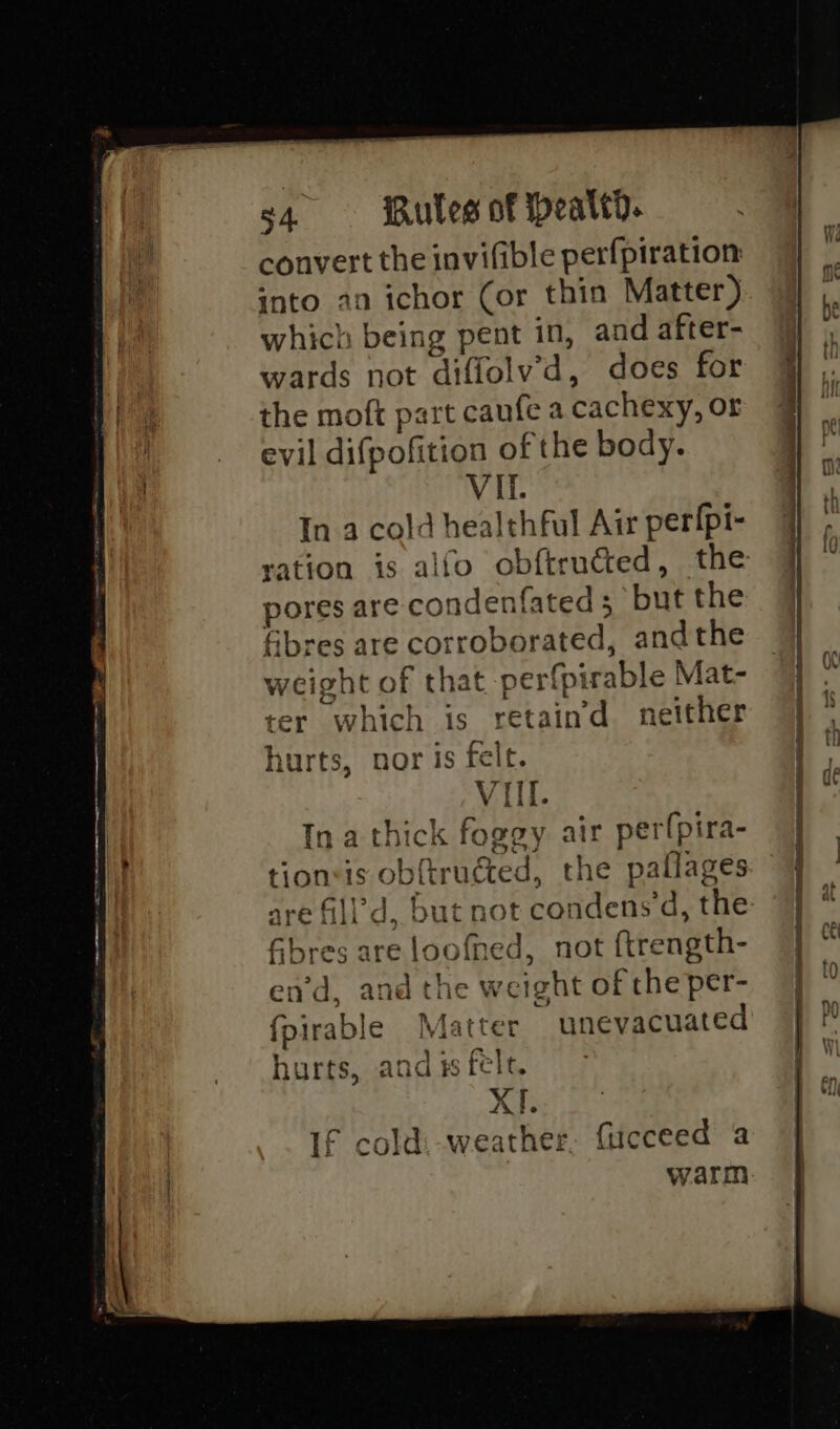 s4 iules of peated. convert the invifible perf{piration into an ichor (or thin Matter) which being pent in, and after- wards not diffolv’d, does for the moft part caufe a cachexy, or evil difpofition of the body. In a cold healthful Air perfpi- fibres are corroborated, andthe weight of that perfpirable Mat- ter which is retain’ neither a eT hurts, nor is felt. Ina thick foggy air perfpira- tionsis ob{tructed, the pallages are fill’d, but not condens'd, the Gbres are loofned, not ftrength- en’d, and the weight of the per- fpirable Matter unevacuated hurts, and is felt. XI. If cold: weather, fucceed a warm os as