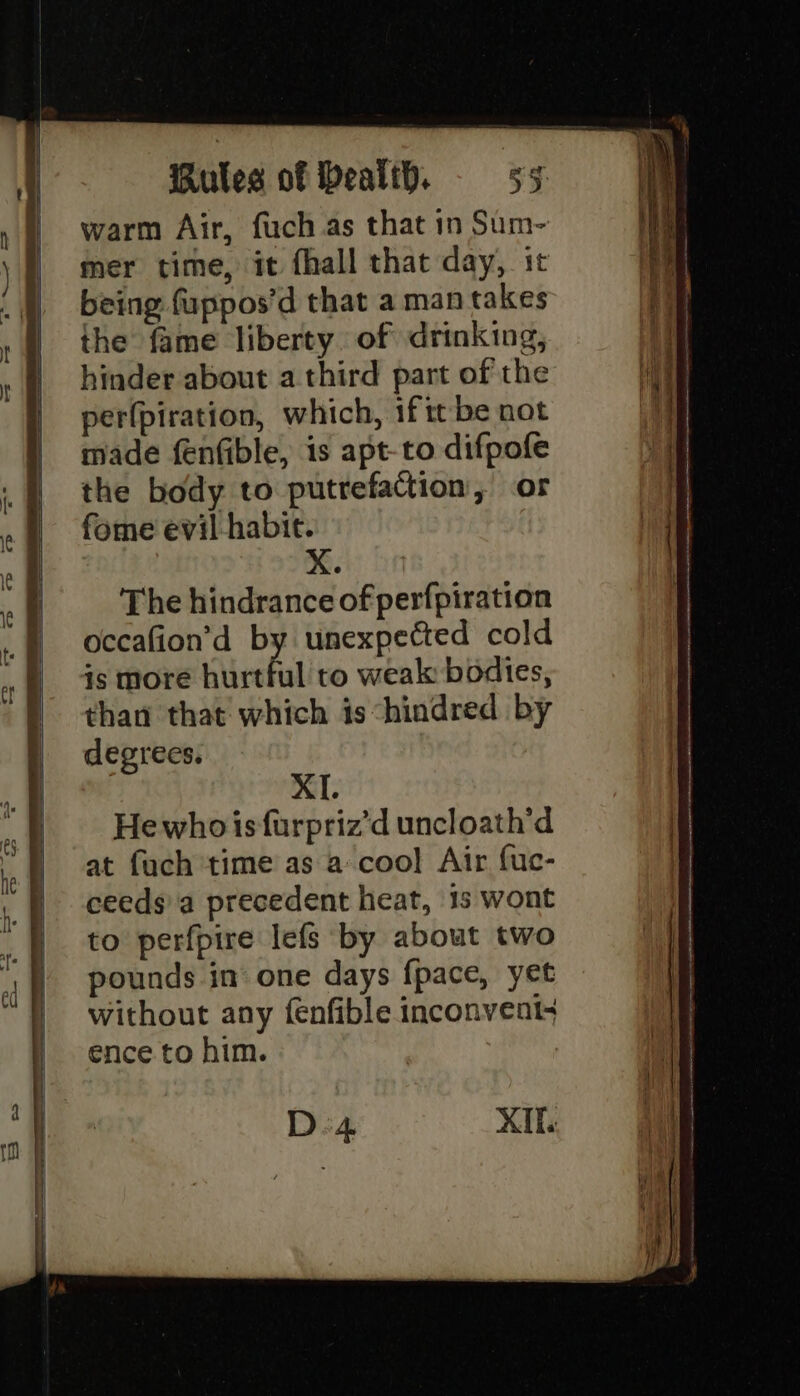 ———— warm Air, fuch.as that in Sum- mer time, it fhall that day, it being fuppos’d that a man takes the fame liberty of drinking, hinder about a third part of the per(piration, which, if tt be not made fenfible, is apt-to difpofe the body to putrefaction, or fome evil habit. The hindrance of perfpiration occafion’d by unexpected cold is more hurtful to weak bodies, than that which is“hindred by degrees. XI. He who isfurpriz’d uncloath’d at fuch time as a coo] Air fuc- ceeds)'a precedent heat, 1s wont to perfpire lefs by about two pounds in one days fpace, yet without any fenfible inconvent+ ence to him. D4