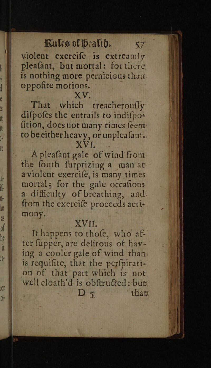violent exercife is extreamly pleafant, but mortal: forthere is nothing more pernicious thaa. oppofite motions. XV. That which treacheroufly difpofes the entrails to indifpo« fition, does not many times feem to beeither heavy, or unpleafant. XVI. A pleafant gale of wind from the fouth furprizing a mana aviolent exercife, is many times mortals for the gale occafions a difficulty of breathing, andi from the exercife proceeds acti- mony. XVII. It happens to thofe, who af- ter fupper, are defirous of hav- ing a cooler gale of wind than is requifite, that the perfpirati- on of that part which is not well cloath’d is obftructed: -butr D5 that: