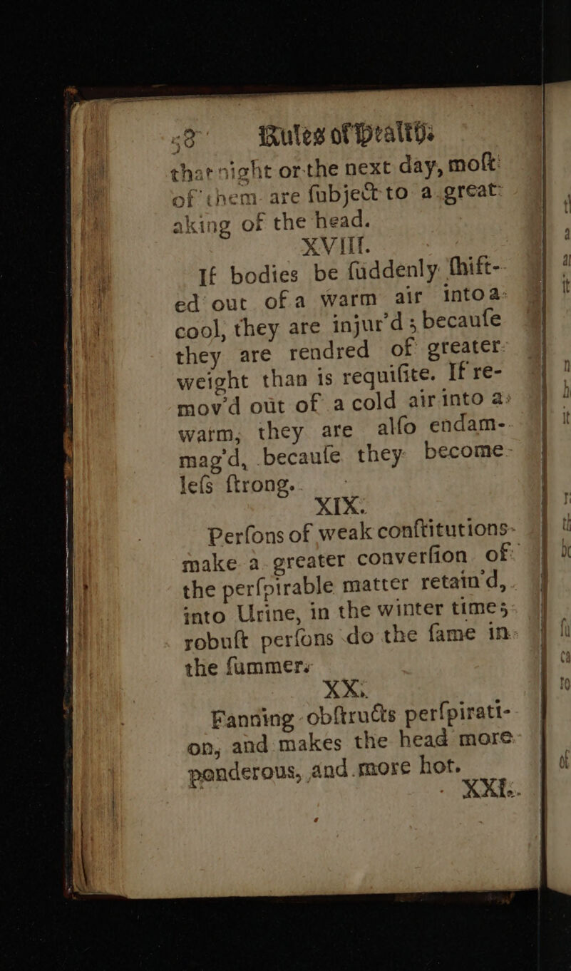 that night or-the next day, molt: of them. are fubjett to a.great: aking of the head. If bodies be fuddenly: thift- ed out ofa warm air intoa: cool, they are injur'd; becaufe they are rendred of greater weight than ts requifite. If re- movd out of acold airinto a: watm, they are alfo endam- mag d, becaufe they become XIX: make a greater converfion of the perfoirable matter retain d, ‘nto Urine, in the winter times robuft perfons do the fame in. the fummer:. XX,. Fanning obftructs per{piratt- on, and makes the head more ponderous, and more hot.