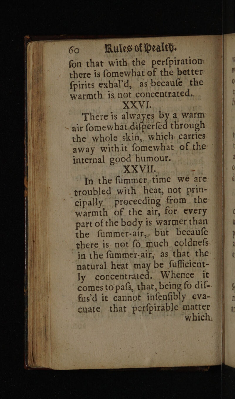 fon that with, the perfpiratiom there is fomewhat of the better fpirits exhal’d, as becaufe the warmth is not concentrated.. XXVI. There is alwayes by a warm air fomewhat.difperfed through the whole skin, which, carries internal good humour. | XX VIL. In the fummer,time we are troubled with, heat, not prin- cipally proceeding from. the warmth of the air, for every part of the body is warmer than the fummer-air,, but becaufe there is not fo. much. coldnefs in the fummer-air, as that the natural heat may be fufficient- ly concentrated.. Whence it fus'd it cannot infenfibly eva- cuate. that pepfpirable matter