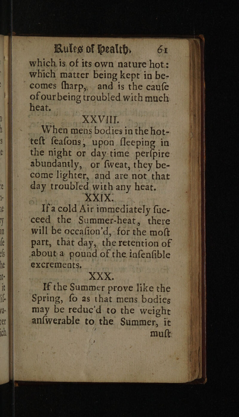 Se A EPS a «SbP Ln Sat : Ss a eee Ss ees Oe ee | which, is. of its own nature hot.: which matter being kept in be- comes (harp,,. and ts the caufe of ourbeing troubled with much heat. | XXVIII. When mens bodies in the hot- the night or day-time perfpire abundantly, or fweat, they be- come lighter, and are not that day troubled with any heat. | XXIX. Ifa cold Air immediately fuc- ceed the Summer-heat, there will be occafion’d,- for the moft part, that day, the retention of about a pound of the infenfible excrements, XXX. If the Summer prove like the Spring, fo as that mens bodies may be reduc’d to the weight an{werable to the Summer, it mult ee RE ee ES = = a ae ee —s iS i a ae oe en ER AS EA RE - nh