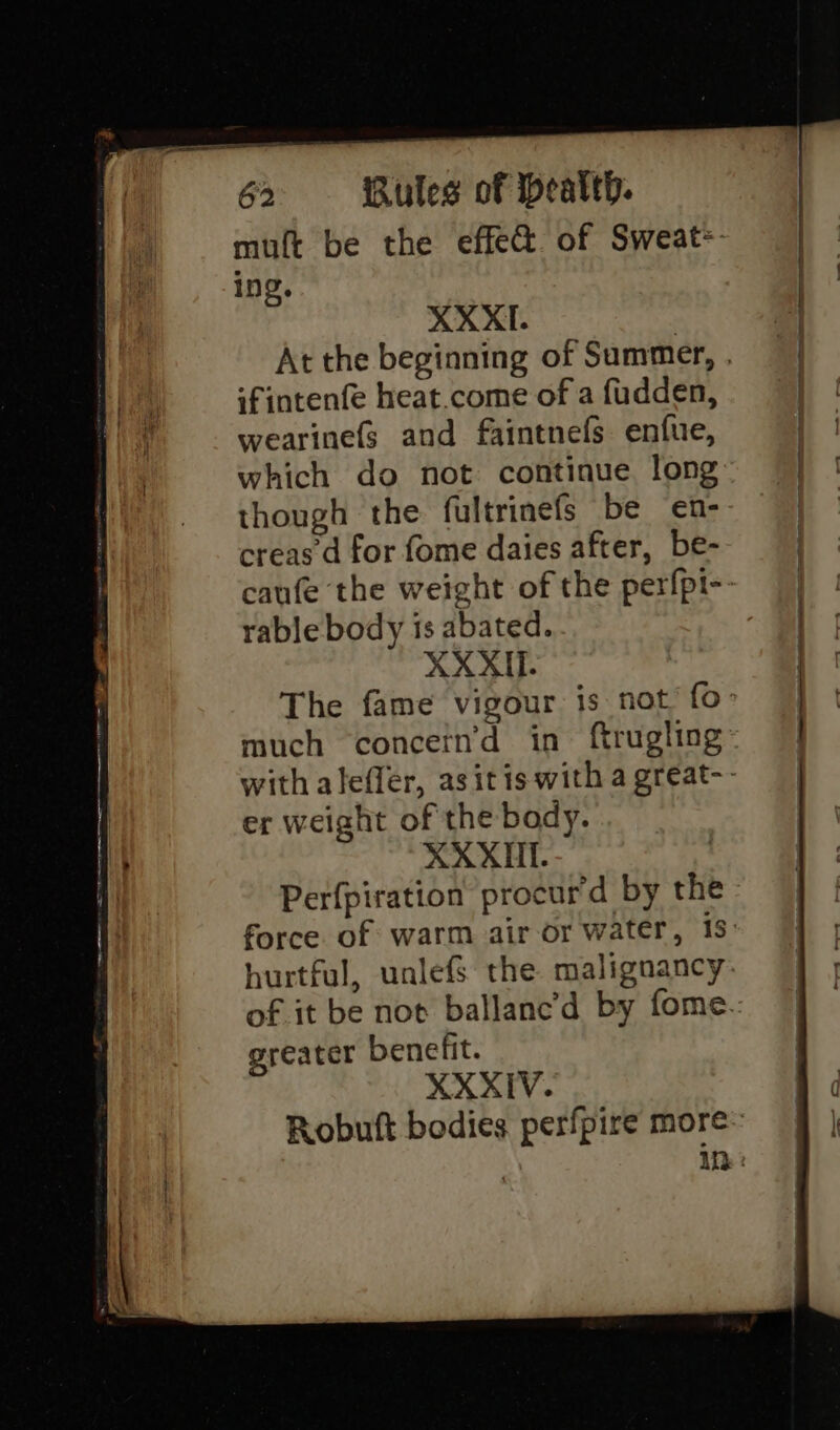 ae ae “2 ee mores cee Se _ : mutt be the effec. of Sweat: ing. ifintenfe heat.come of a fudden, wearinefs and faintnefs enfue, which do not continue long though the fultrinefs be en- creas d for fome daies after, be- rable body is abated. XXXII. much concern’d in. ftrugling er weight of the body. XXXII. Perfpiration procur’d by the greater benefit. XXXIV.