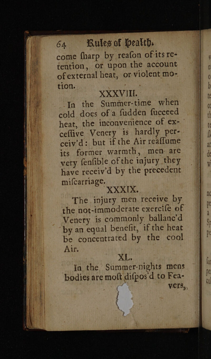 come fharp by reafon of its re- tention, or upon the account of external heat, or violent mo- tion. XXXVITI. In the Summer-time when cold does of a fudden fucceed ceflive Venery is hardly per- ceiv’d: but if the Air reaffume its former warmth, mem are very fenfible ofthe injury they have receiv'd by the precedent mifcarriage. XXXIX. The injury men. receive by Venery is commonly ballanc’d by an equal benefit, if the heat Alr. XL.