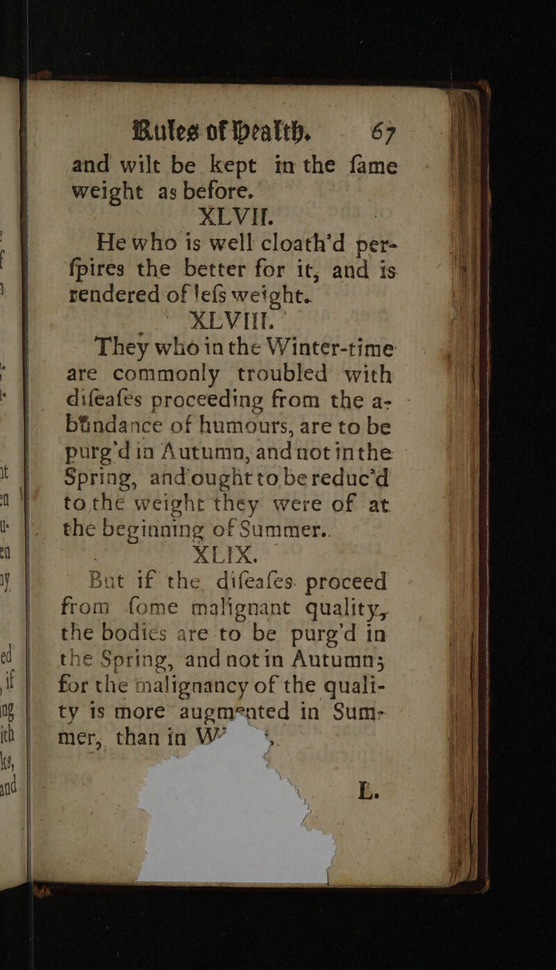 oe ae a oe and wilt be kept in the fame weight as before. He who is well cloath’d per- fpires the better for it, and is rendered of lefs weight. me OV IIT. They who in the Winter-time are commonly troubled with difeafes proceeding from the a- bindance of humours, are to be purge din Autumn, andnot inthe Spring, and ought to bereduc’d to the weight they were of at the beginning of Summer.. XLIX. But if the difeafes. proceed from fome malignant quality, the bodies are to be pure’d in the Spring, and notin Autumn; for the malignancy of the quali- ty is more augmented in Sum- mer, thanin VW = * E.