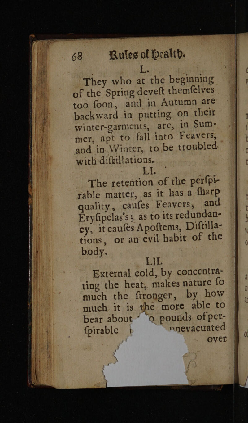 . Li They who at the beginning of the Spring deveit themfelves too foon, and in Autumn are backward in putting on their winter-garments, are, in Sum- mer, apt to fall into Feavers, and in Winter, tobe troubled with difttll ations. LI. The retention of the perfpi rable matter, as it has a -fharp quality, caufes Feavers, and Eryfipelas’s;, as to its redundan- cy, it caufes Apoftems, Diftulla- tions, or an evil habit of the body. LIL External cold, by concentra- ting the heat, makes nature fo much the ftronger, by how much it is the more able to bear about ° 0 pounds of per- fpirable 1 nnevacuated over