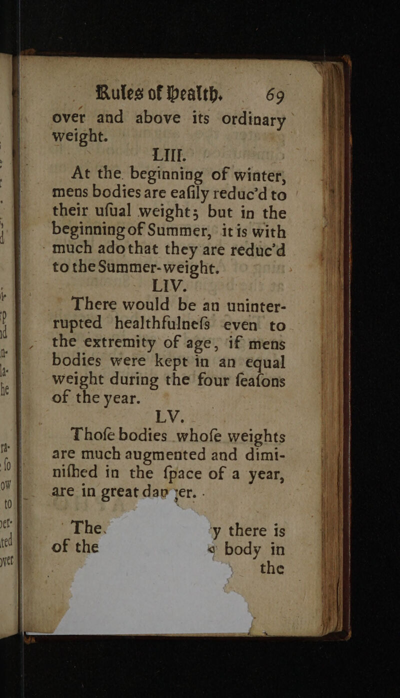 over and above its ordinary weight. LITE. At the. beginning of winter, mens bodies are eafily reduc’d to their ufual weight; but in the beginning of Summer, itis with much adothat they are reduc’d to the Summer- weight. LIV. There would be an uninter- rupted healthfulnefs even to the extremity of age, if mens bodies were kept in an equal weight during the four feafons of the year. LV. Thofe bodies whofe weights are much augmented and dimi- nifhed in the {pace of a year, are in great dap jer. . The. y there is of the « body in the