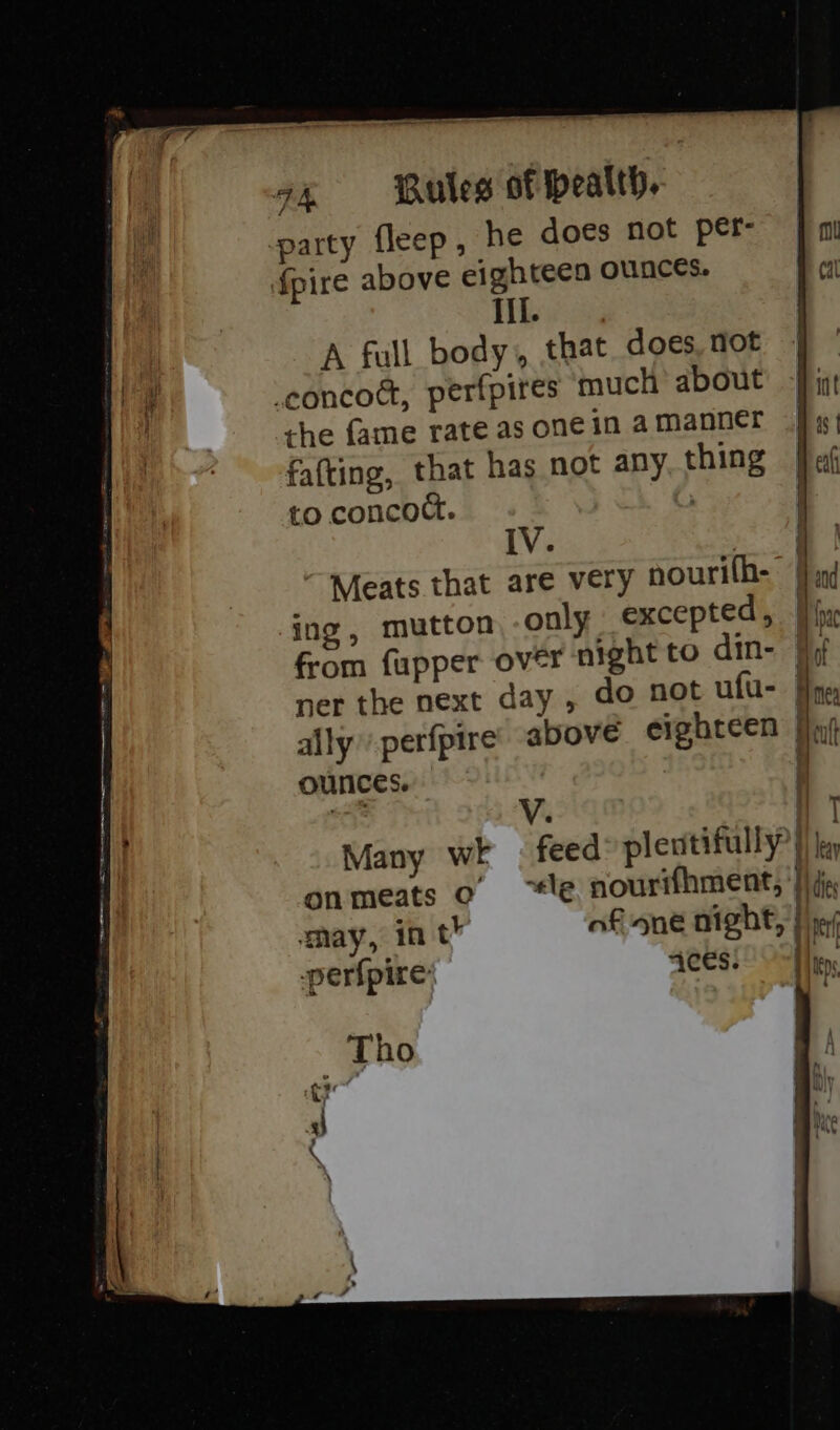 party fleep, he does not per- {pire above eighteen ounces. iil. ie! A full body, that. does, not . ie cconcoé, perfpires much about bint | the fame rate asonein amanner fig) fafting, that has not any thing fa to concoct. IV. Meats that are very nourilh- | nd ing, mutton only excepted, | from fupper over night to din- 4 i ner the next day , do not ufu- | ally perfpire’ above eighteen | | ounces. Nn ab V. a ! Many wi — feed pleutifully? } ley | onmeats o “te nourifhment, ‘Iida, may, in th af nne night, | ie perfpire Bane |